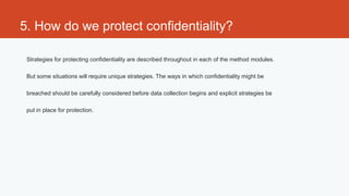 5. How do we protect confidentiality?

 Strategies for protecting confidentiality are described throughout in each of the method modules.

 But some situations will require unique strategies. The ways in which confidentiality might be

 breached should be carefully considered before data collection begins and explicit strategies be

 put in place for protection.
 
