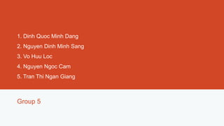 1. Dinh Quoc Minh Dang
2. Nguyen Dinh Minh Sang
3. Vo Huu Loc
4. Nguyen Ngoc Cam
5. Tran Thi Ngan Giang



Group 5
 