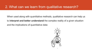 2. What can we learn from qualitative research?

 When used along with quantitative methods, qualitative research can help us
 to interpret and better understand the complex reality of a given situation
 and the implications of quantitative data
 