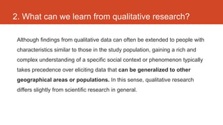 2. What can we learn from qualitative research?

 Although findings from qualitative data can often be extended to people with
 characteristics similar to those in the study population, gaining a rich and
 complex understanding of a specific social context or phenomenon typically
 takes precedence over eliciting data that can be generalized to other
 geographical areas or populations. In this sense, qualitative research
 differs slightly from scientific research in general.
 