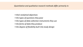 Quantitative and qualitative research methods differ primarily in:



• their analytical objectives
• the types of questions they pose
• the types of data collection instruments they use
• the forms of data they produce
• the degree of flexibility built into study design
 