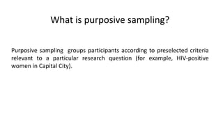 What is purposive sampling?

Purposive sampling groups participants according to preselected criteria
relevant to a particular research question (for example, HIV-positive
women in Capital City).
 