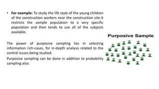 • For example: To study the life style of the young children
  of the construction workers near the construction site.It
  restricts the sample population to a very specific
  population and then tends to use all of the subjects
  available.

The power of purposive sampling lies in selecting
information rich-cases, for in-depth analysis related to the
central issues being studied.
Purposive sampling can be done in addition to probability
sampling also.
 