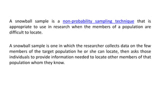 A snowball sample is a non-probability sampling technique that is
appropriate to use in research when the members of a population are
difficult to locate.

A snowball sample is one in which the researcher collects data on the few
members of the target population he or she can locate, then asks those
individuals to provide information needed to locate other members of that
population whom they know.
 