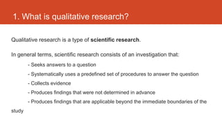 1. What is qualitative research?

Qualitative research is a type of scientific research.

In general terms, scientific research consists of an investigation that:
        - Seeks answers to a question
        - Systematically uses a predefined set of procedures to answer the question
        - Collects evidence
        - Produces findings that were not determined in advance
        - Produces findings that are applicable beyond the immediate boundaries of the
study
 