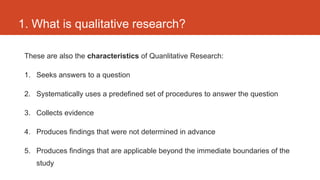 1. What is qualitative research?

 These are also the characteristics of Quanlitative Research:

 1. Seeks answers to a question

 2. Systematically uses a predefined set of procedures to answer the question

 3. Collects evidence

 4. Produces findings that were not determined in advance

 5. Produces findings that are applicable beyond the immediate boundaries of the
    study
 
