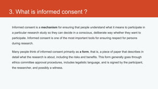 3. What is informed consent ?

 Informed consent is a mechanism for ensuring that people understand what it means to participate in
 a particular research study so they can decide in a conscious, deliberate way whether they want to
 participate. Informed consent is one of the most important tools for ensuring respect for persons
 during research.

 Many people think of informed consent primarily as a form, that is, a piece of paper that describes in
 detail what the research is about, including the risks and benefits. This form generally goes through
 ethics committee approval procedures, includes legalistic language, and is signed by the participant,
 the researcher, and possibly a witness.
 