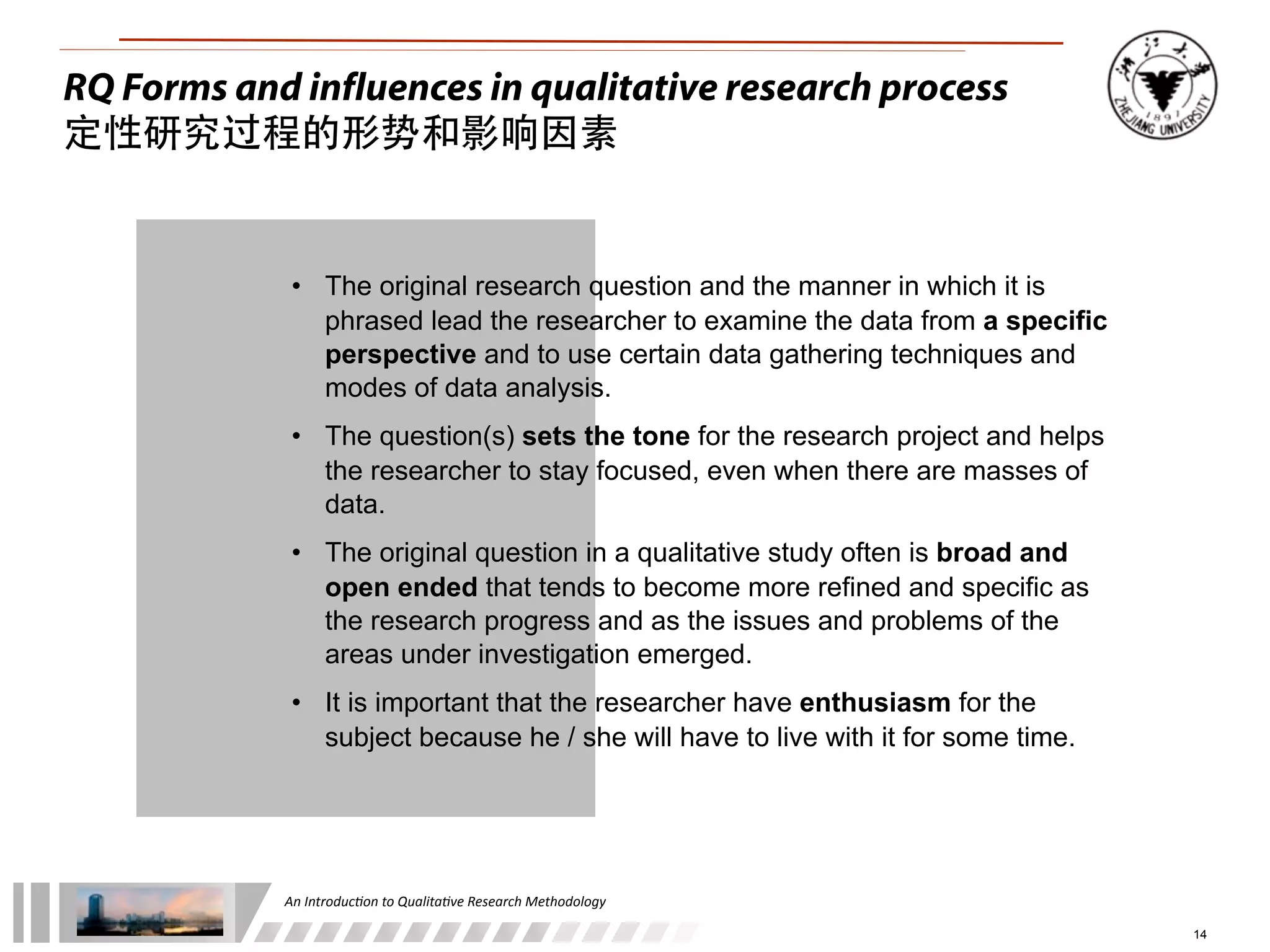 An	
  Introduc+on	
  to	
  Qualita+ve	
  Research	
  Methodology
14
RQ Forms and influences in qualitative research process
定性研究过程的形势和影响因素
• The original research question and the manner in which it is
phrased lead the researcher to examine the data from a specific
perspective and to use certain data gathering techniques and
modes of data analysis.
• The question(s) sets the tone for the research project and helps
the researcher to stay focused, even when there are masses of
data.
• The original question in a qualitative study often is broad and
open ended that tends to become more refined and specific as
the research progress and as the issues and problems of the
areas under investigation emerged.
• It is important that the researcher have enthusiasm for the
subject because he / she will have to live with it for some time.
 