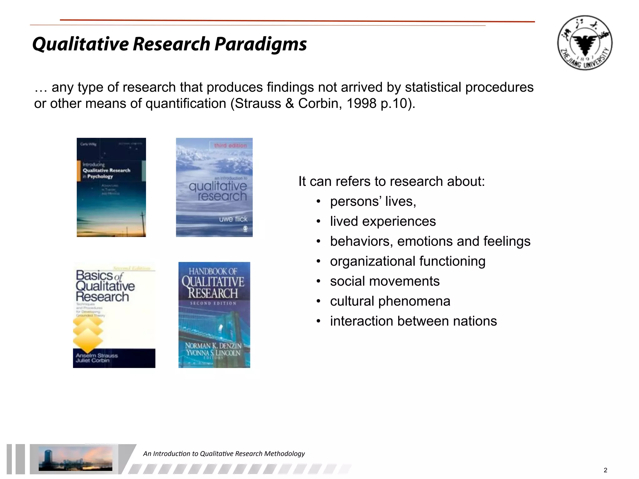 An	
  Introduc+on	
  to	
  Qualita+ve	
  Research	
  Methodology
2
It can refers to research about:
• persons’ lives,
• lived experiences
• behaviors, emotions and feelings
• organizational functioning
• social movements
• cultural phenomena
• interaction between nations
Qualitative Research Paradigms
… any type of research that produces findings not arrived by statistical procedures
or other means of quantification (Strauss & Corbin, 1998 p.10).
 