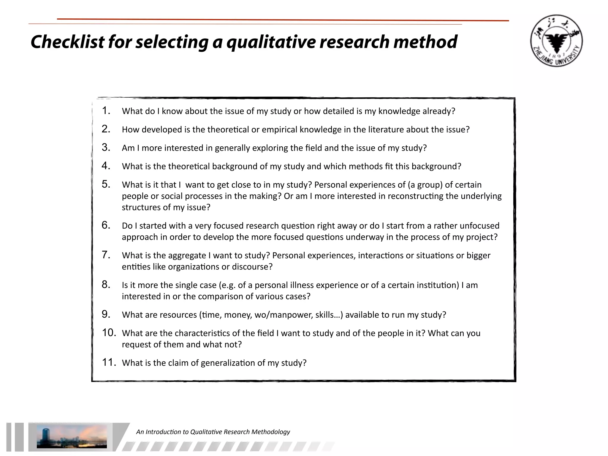 An	
  Introduc+on	
  to	
  Qualita+ve	
  Research	
  Methodology
Checklist for selecting a qualitative research method
1. What	
  do	
  I	
  know	
  about	
  the	
  issue	
  of	
  my	
  study	
  or	
  how	
  detailed	
  is	
  my	
  knowledge	
  already?
2. How	
  developed	
  is	
  the	
  theore-cal	
  or	
  empirical	
  knowledge	
  in	
  the	
  literature	
  about	
  the	
  issue?
3. Am	
  I	
  more	
  interested	
  in	
  generally	
  exploring	
  the	
  ﬁeld	
  and	
  the	
  issue	
  of	
  my	
  study?
4. What	
  is	
  the	
  theore-cal	
  background	
  of	
  my	
  study	
  and	
  which	
  methods	
  ﬁt	
  this	
  background?
5. What	
  is	
  it	
  that	
  I	
  	
  want	
  to	
  get	
  close	
  to	
  in	
  my	
  study?	
  Personal	
  experiences	
  of	
  (a	
  group)	
  of	
  certain	
  
people	
  or	
  social	
  processes	
  in	
  the	
  making?	
  Or	
  am	
  I	
  more	
  interested	
  in	
  reconstruc-ng	
  the	
  underlying	
  
structures	
  of	
  my	
  issue?
6. Do	
  I	
  started	
  with	
  a	
  very	
  focused	
  research	
  ques-on	
  right	
  away	
  or	
  do	
  I	
  start	
  from	
  a	
  rather	
  unfocused	
  
approach	
  in	
  order	
  to	
  develop	
  the	
  more	
  focused	
  ques-ons	
  underway	
  in	
  the	
  process	
  of	
  my	
  project?
7. What	
  is	
  the	
  aggregate	
  I	
  want	
  to	
  study?	
  Personal	
  experiences,	
  interac-ons	
  or	
  situa-ons	
  or	
  bigger	
  
en--es	
  like	
  organiza-ons	
  or	
  discourse?
8. Is	
  it	
  more	
  the	
  single	
  case	
  (e.g.	
  of	
  a	
  personal	
  illness	
  experience	
  or	
  of	
  a	
  certain	
  ins-tu-on)	
  I	
  am	
  
interested	
  in	
  or	
  the	
  comparison	
  of	
  various	
  cases?
9. What	
  are	
  resources	
  (-me,	
  money,	
  wo/manpower,	
  skills…)	
  available	
  to	
  run	
  my	
  study?
10. What	
  are	
  the	
  characteris-cs	
  of	
  the	
  ﬁeld	
  I	
  want	
  to	
  study	
  and	
  of	
  the	
  people	
  in	
  it?	
  What	
  can	
  you	
  
request	
  of	
  them	
  and	
  what	
  not?
11. What	
  is	
  the	
  claim	
  of	
  generaliza-on	
  of	
  my	
  study?
 