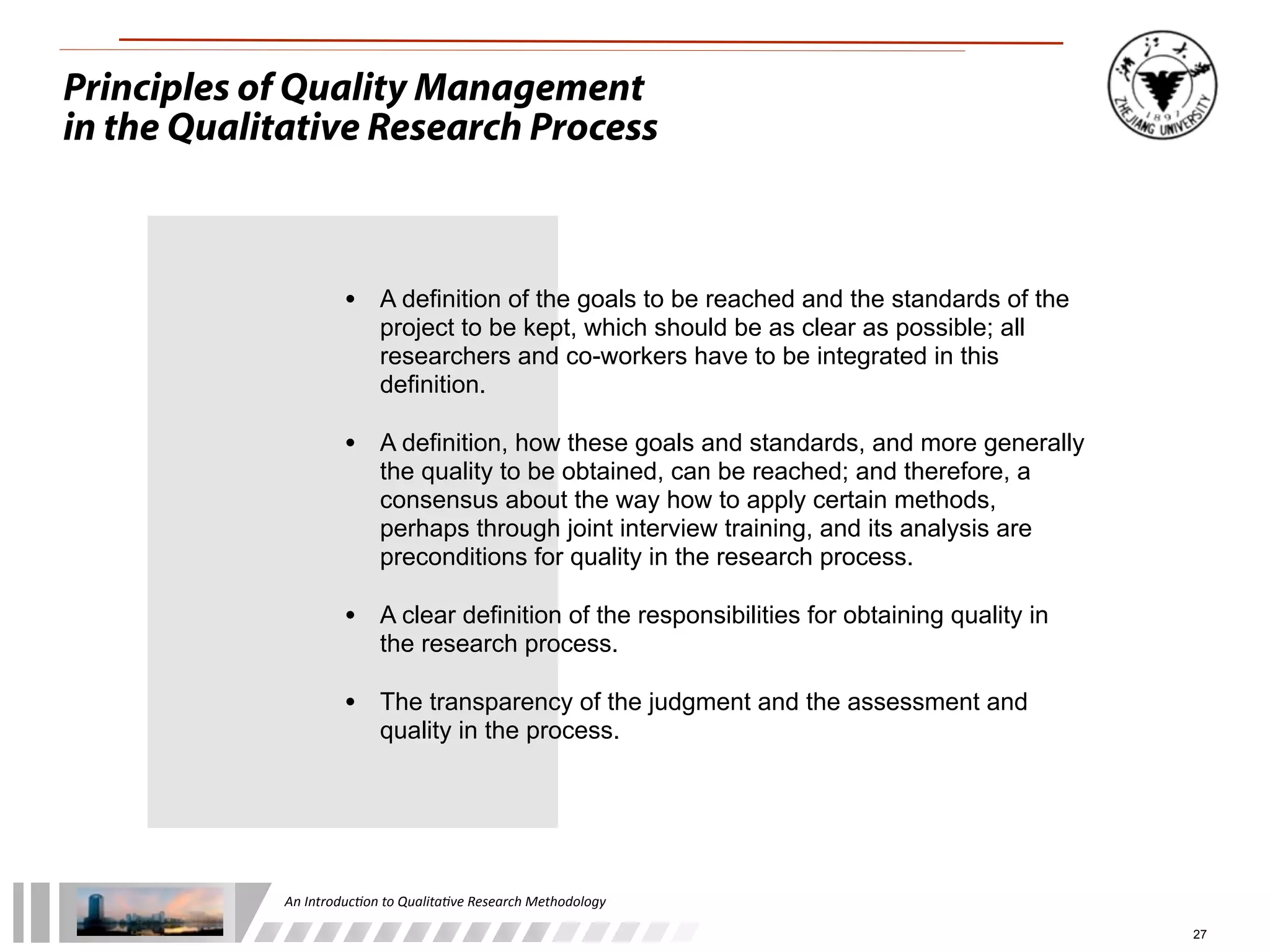 An	
  Introduc+on	
  to	
  Qualita+ve	
  Research	
  Methodology
27
Principles of Quality Management
in the Qualitative Research Process
• A definition of the goals to be reached and the standards of the
project to be kept, which should be as clear as possible; all
researchers and co-workers have to be integrated in this
definition.
• A definition, how these goals and standards, and more generally
the quality to be obtained, can be reached; and therefore, a
consensus about the way how to apply certain methods,
perhaps through joint interview training, and its analysis are
preconditions for quality in the research process.
• A clear definition of the responsibilities for obtaining quality in
the research process.
• The transparency of the judgment and the assessment and
quality in the process.
 