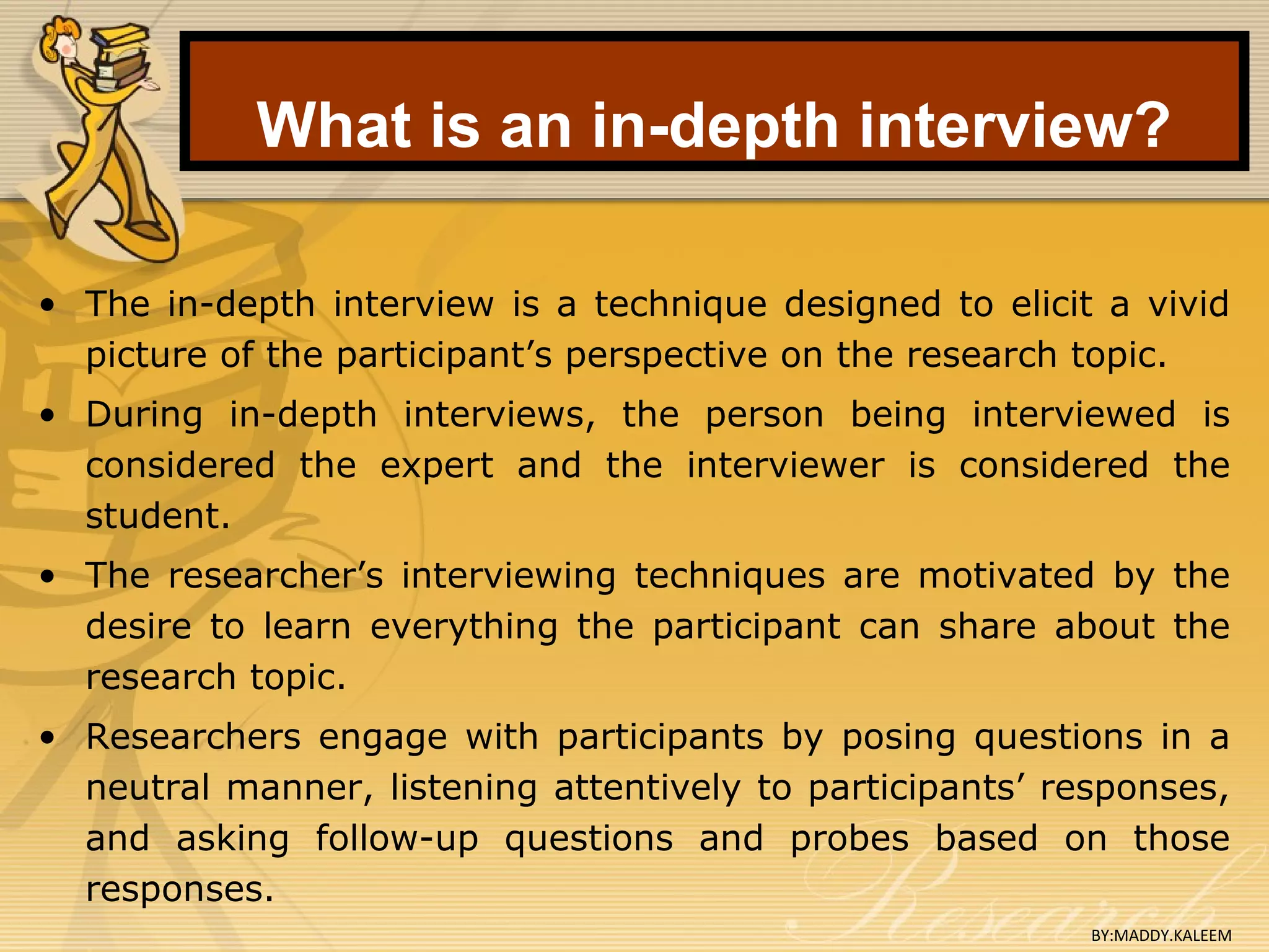 What is an in-depth interview?
• The in-depth interview is a technique designed to elicit a vivid
picture of the participant’s perspective on the research topic.
• During in-depth interviews, the person being interviewed is
considered the expert and the interviewer is considered the
student.
• The researcher’s interviewing techniques are motivated by the
desire to learn everything the participant can share about the
research topic.
• Researchers engage with participants by posing questions in a
neutral manner, listening attentively to participants’ responses,
and asking follow-up questions and probes based on those
responses.
BY:MADDY.KALEEM
 