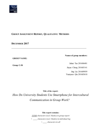 GROUP ASSIGNMENT REPORT, QUALITATIVE METHODS
DECEMBER 2017
___________________________________________________________________________
Title of the report:
How Do University Students Use Smartphone for Intercultural
Communication in Group Work?
This report contains:
53560 characters (excl. blanks) in group report
+ ____ characters (excl. blanks) in individual log
= ____ characters in all
GROUP NAME:
Group C-30
Names of group members:
Jiahui Tan 201606401
Jiayue Cheng 201605141
Jing Liu 201609959
Yuanyuan Qin 201605610
 
