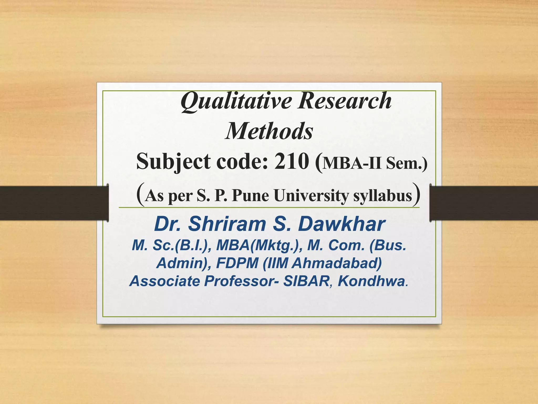 Qualitative Research
Methods
Subject code: 210 (MBA-II Sem.)
(As per S. P. Pune University syllabus)
Dr. Shriram S. Dawkhar
M. Sc.(B.I.), MBA(Mktg.), M. Com. (Bus.
Admin), FDPM (IIM Ahmadabad)
Associate Professor- SIBAR, Kondhwa.
 