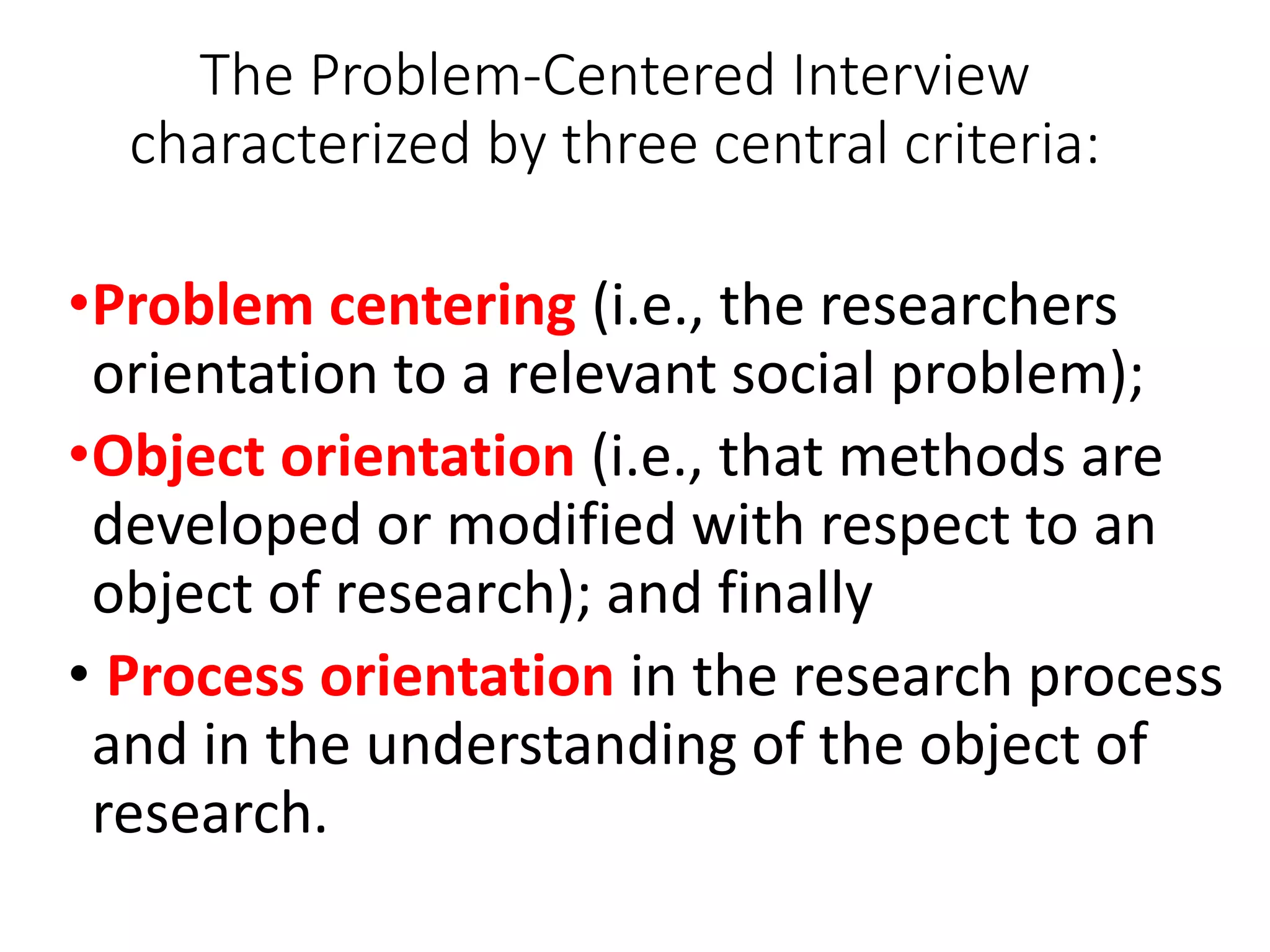 The Problem-Centered Interview
characterized by three central criteria:
•Problem centering (i.e., the researchers
orientation to a relevant social problem);
•Object orientation (i.e., that methods are
developed or modified with respect to an
object of research); and finally
• Process orientation in the research process
and in the understanding of the object of
research.
 