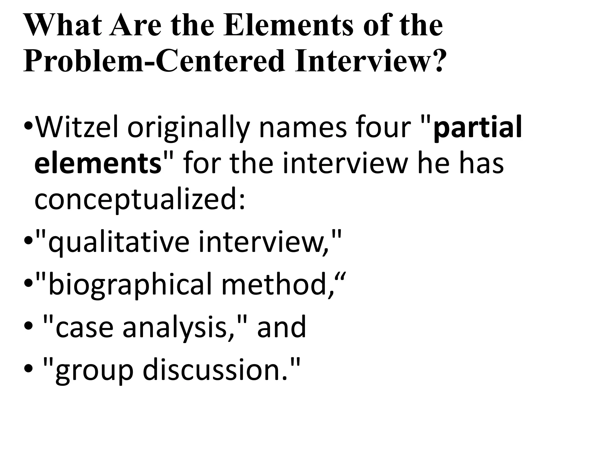 What Are the Elements of the
Problem-Centered Interview?
•Witzel originally names four "partial
elements" for the interview he has
conceptualized:
•"qualitative interview,"
•"biographical method,“
• "case analysis," and
• "group discussion."
 
