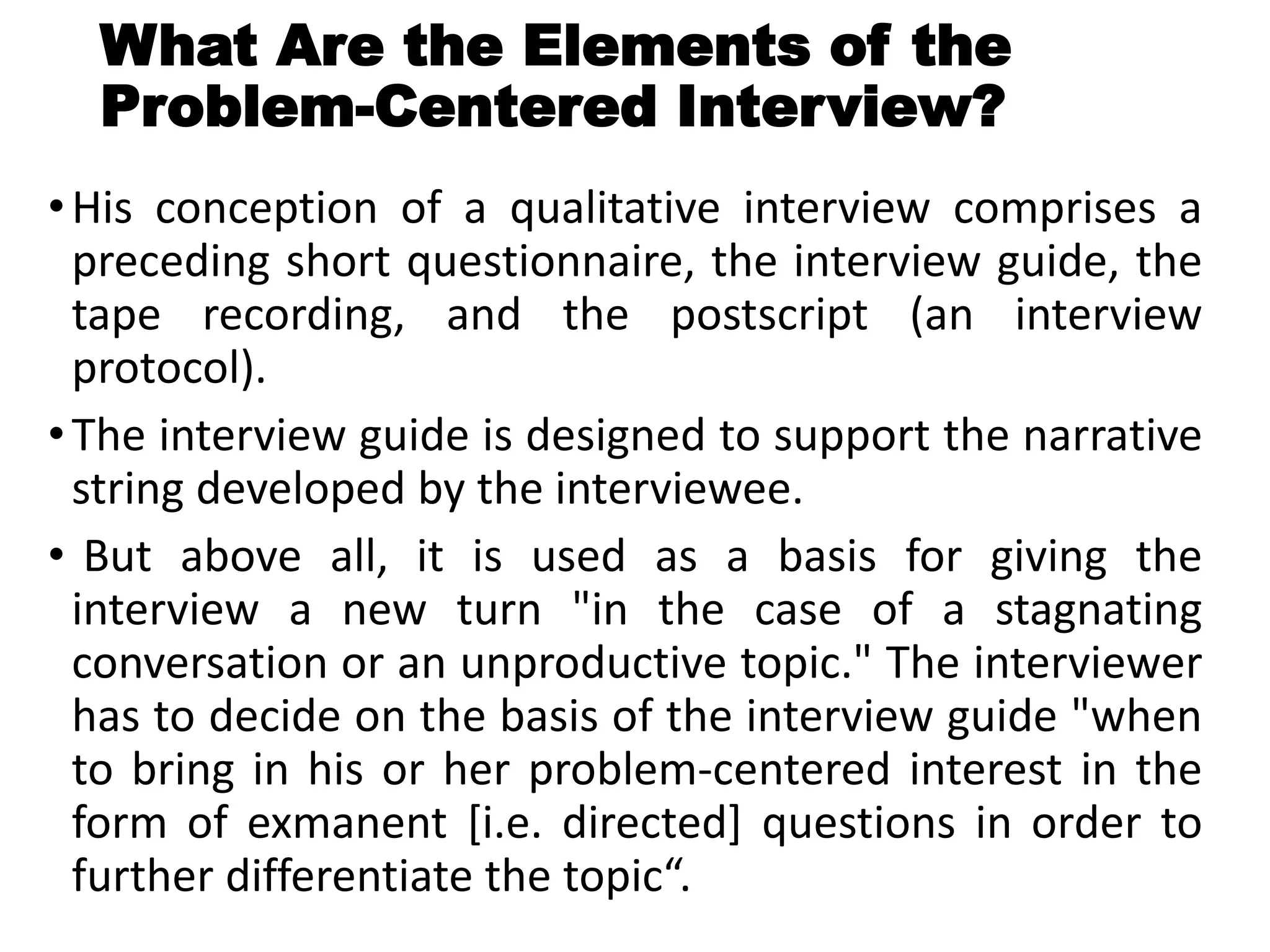 What Are the Elements of the
Problem-Centered Interview?
•His conception of a qualitative interview comprises a
preceding short questionnaire, the interview guide, the
tape recording, and the postscript (an interview
protocol).
•The interview guide is designed to support the narrative
string developed by the interviewee.
• But above all, it is used as a basis for giving the
interview a new turn "in the case of a stagnating
conversation or an unproductive topic." The interviewer
has to decide on the basis of the interview guide "when
to bring in his or her problem-centered interest in the
form of exmanent [i.e. directed] questions in order to
further differentiate the topic“.
 