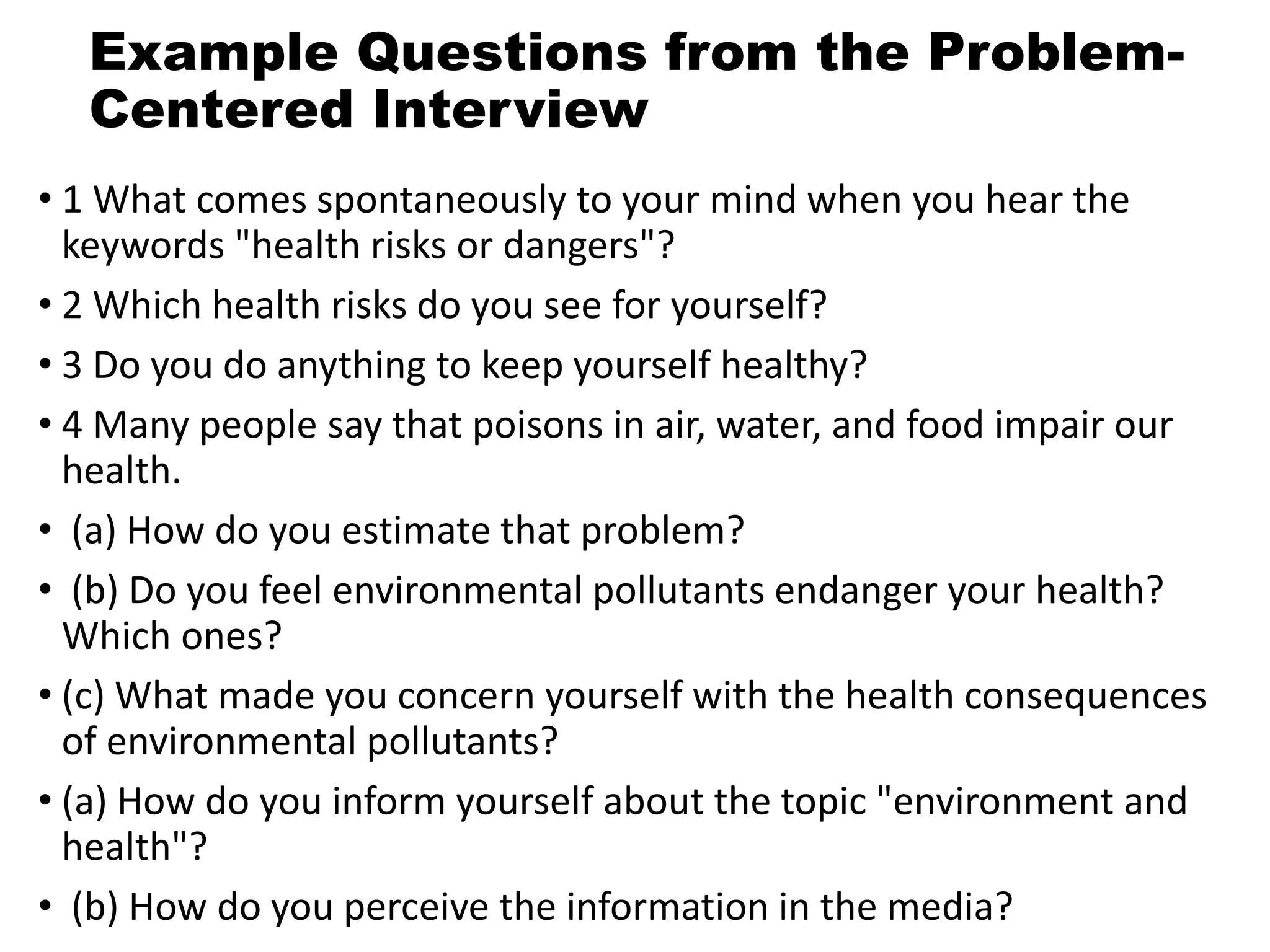 Example Questions from the Problem-
Centered Interview
• 1 What comes spontaneously to your mind when you hear the
keywords "health risks or dangers"?
• 2 Which health risks do you see for yourself?
• 3 Do you do anything to keep yourself healthy?
• 4 Many people say that poisons in air, water, and food impair our
health.
• (a) How do you estimate that problem?
• (b) Do you feel environmental pollutants endanger your health?
Which ones?
• (c) What made you concern yourself with the health consequences
of environmental pollutants?
• (a) How do you inform yourself about the topic "environment and
health"?
• (b) How do you perceive the information in the media?
 