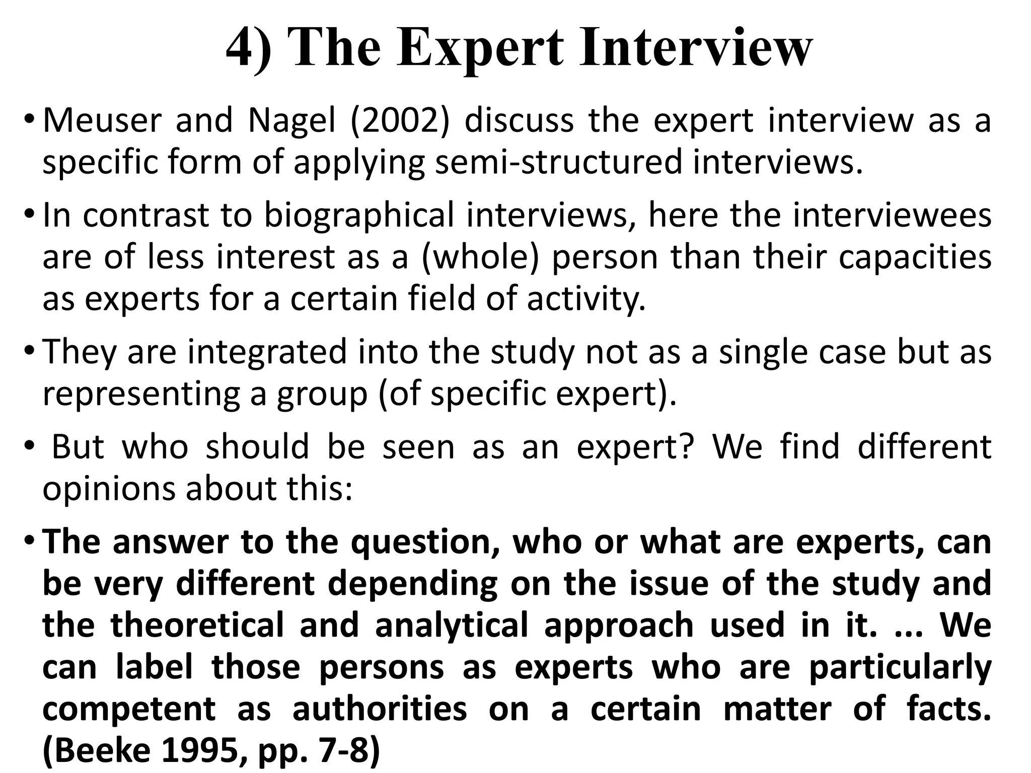 4) The Expert Interview
• Meuser and Nagel (2002) discuss the expert interview as a
specific form of applying semi-structured interviews.
• In contrast to biographical interviews, here the interviewees
are of less interest as a (whole) person than their capacities
as experts for a certain field of activity.
• They are integrated into the study not as a single case but as
representing a group (of specific expert).
• But who should be seen as an expert? We find different
opinions about this:
• The answer to the question, who or what are experts, can
be very different depending on the issue of the study and
the theoretical and analytical approach used in it. ... We
can label those persons as experts who are particularly
competent as authorities on a certain matter of facts.
(Beeke 1995, pp. 7-8)
 