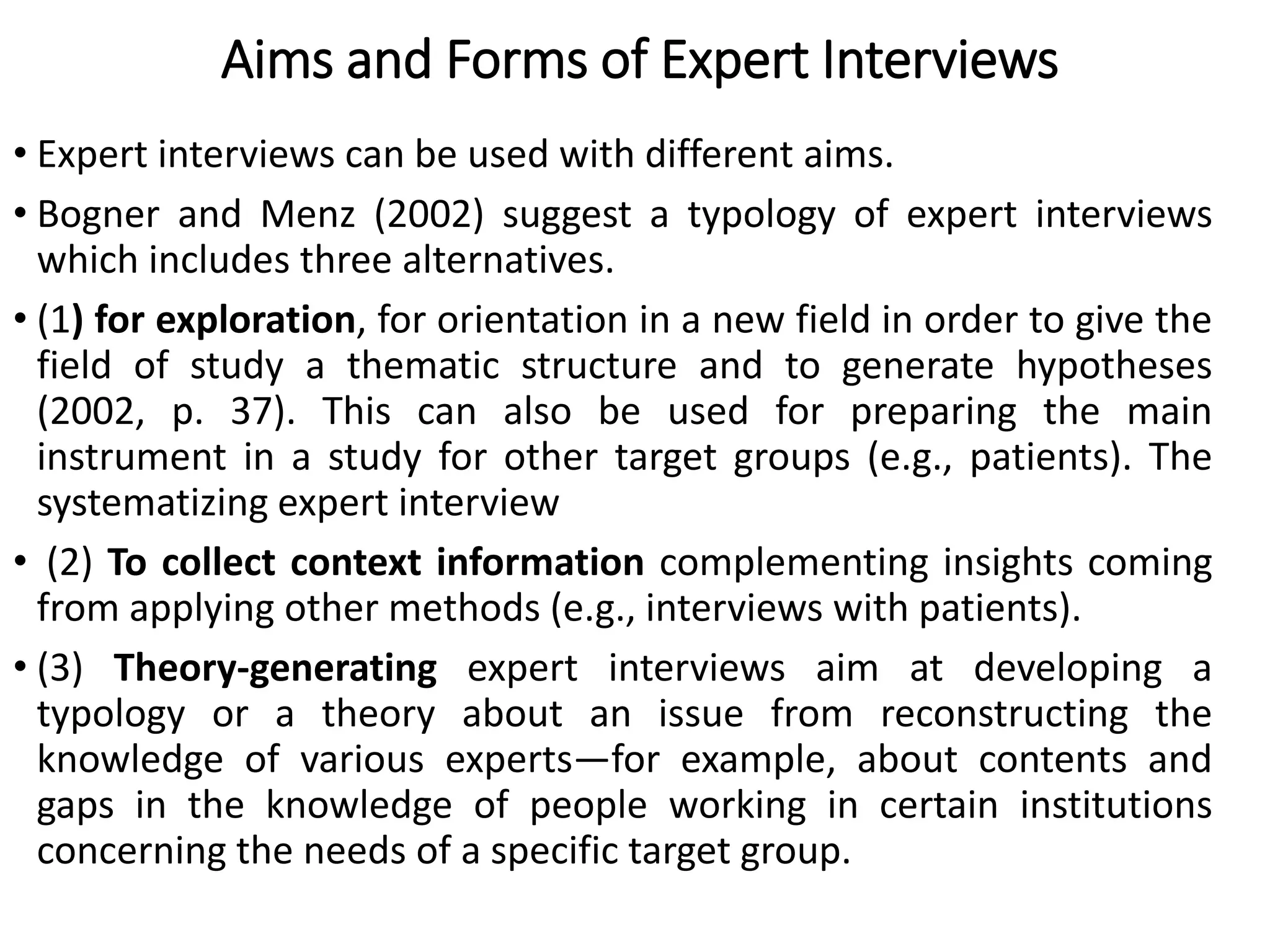 Aims and Forms of Expert Interviews
• Expert interviews can be used with different aims.
• Bogner and Menz (2002) suggest a typology of expert interviews
which includes three alternatives.
• (1) for exploration, for orientation in a new field in order to give the
field of study a thematic structure and to generate hypotheses
(2002, p. 37). This can also be used for preparing the main
instrument in a study for other target groups (e.g., patients). The
systematizing expert interview
• (2) To collect context information complementing insights coming
from applying other methods (e.g., interviews with patients).
• (3) Theory-generating expert interviews aim at developing a
typology or a theory about an issue from reconstructing the
knowledge of various experts—for example, about contents and
gaps in the knowledge of people working in certain institutions
concerning the needs of a specific target group.
 