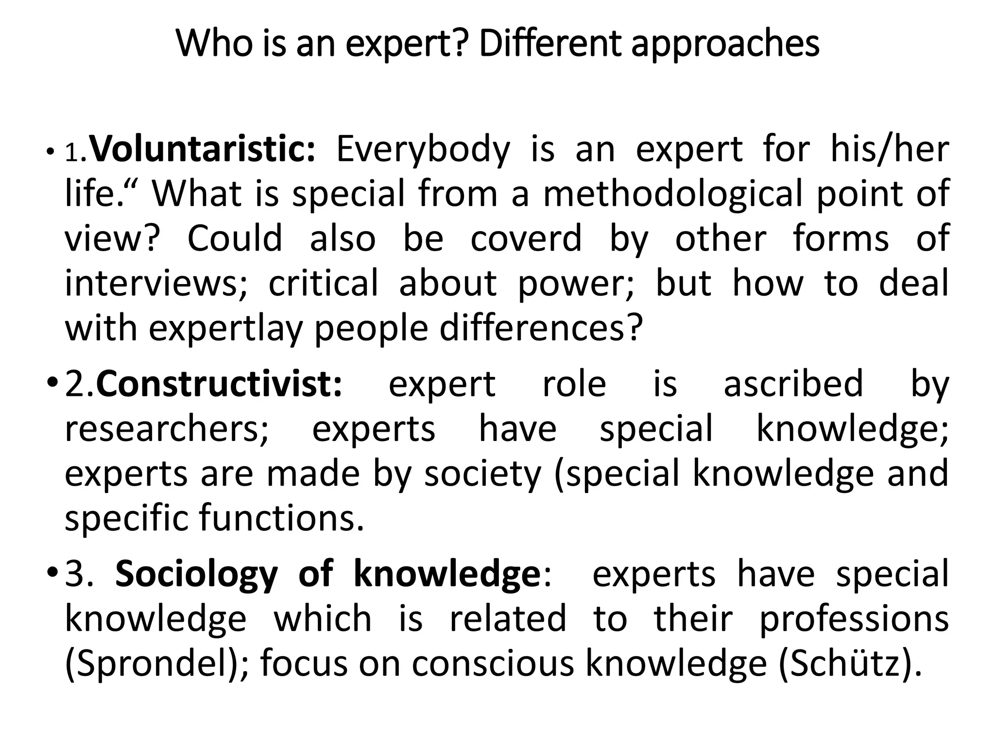 Who is an expert? Different approaches
• 1.Voluntaristic: Everybody is an expert for his/her
life.“ What is special from a methodological point of
view? Could also be coverd by other forms of
interviews; critical about power; but how to deal
with expertlay people differences?
•2.Constructivist: expert role is ascribed by
researchers; experts have special knowledge;
experts are made by society (special knowledge and
specific functions.
•3. Sociology of knowledge: experts have special
knowledge which is related to their professions
(Sprondel); focus on conscious knowledge (Schütz).
 
