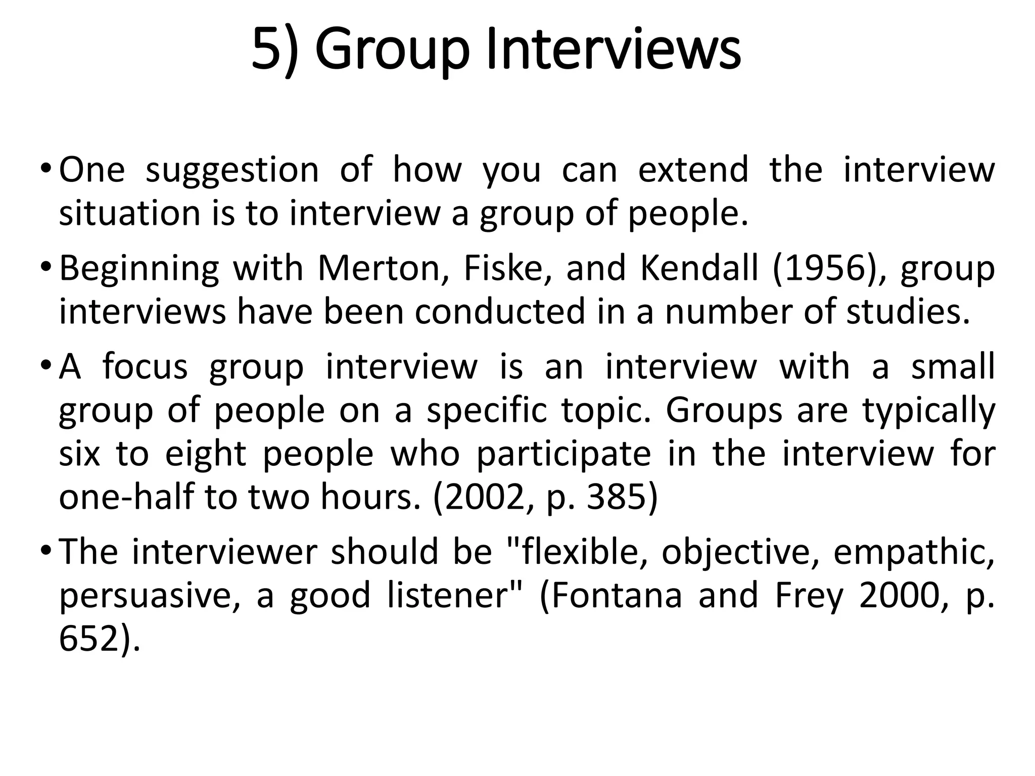 5) Group Interviews
•One suggestion of how you can extend the interview
situation is to interview a group of people.
•Beginning with Merton, Fiske, and Kendall (1956), group
interviews have been conducted in a number of studies.
•A focus group interview is an interview with a small
group of people on a specific topic. Groups are typically
six to eight people who participate in the interview for
one-half to two hours. (2002, p. 385)
•The interviewer should be "flexible, objective, empathic,
persuasive, a good listener" (Fontana and Frey 2000, p.
652).
 