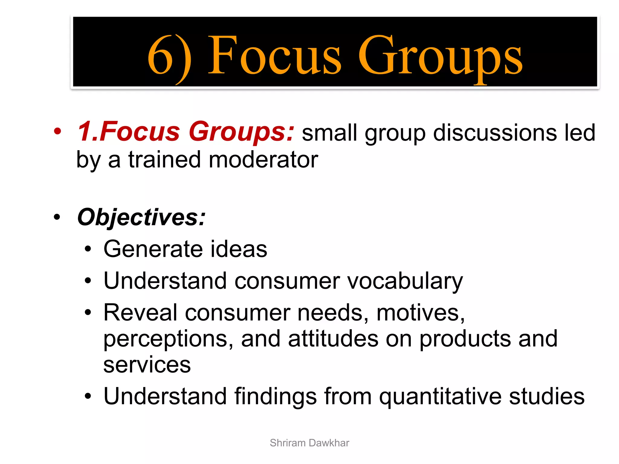 • 1.Focus Groups: small group discussions led
by a trained moderator
• Objectives:
• Generate ideas
• Understand consumer vocabulary
• Reveal consumer needs, motives,
perceptions, and attitudes on products and
services
• Understand findings from quantitative studies
6) Focus Groups
Shriram Dawkhar
 