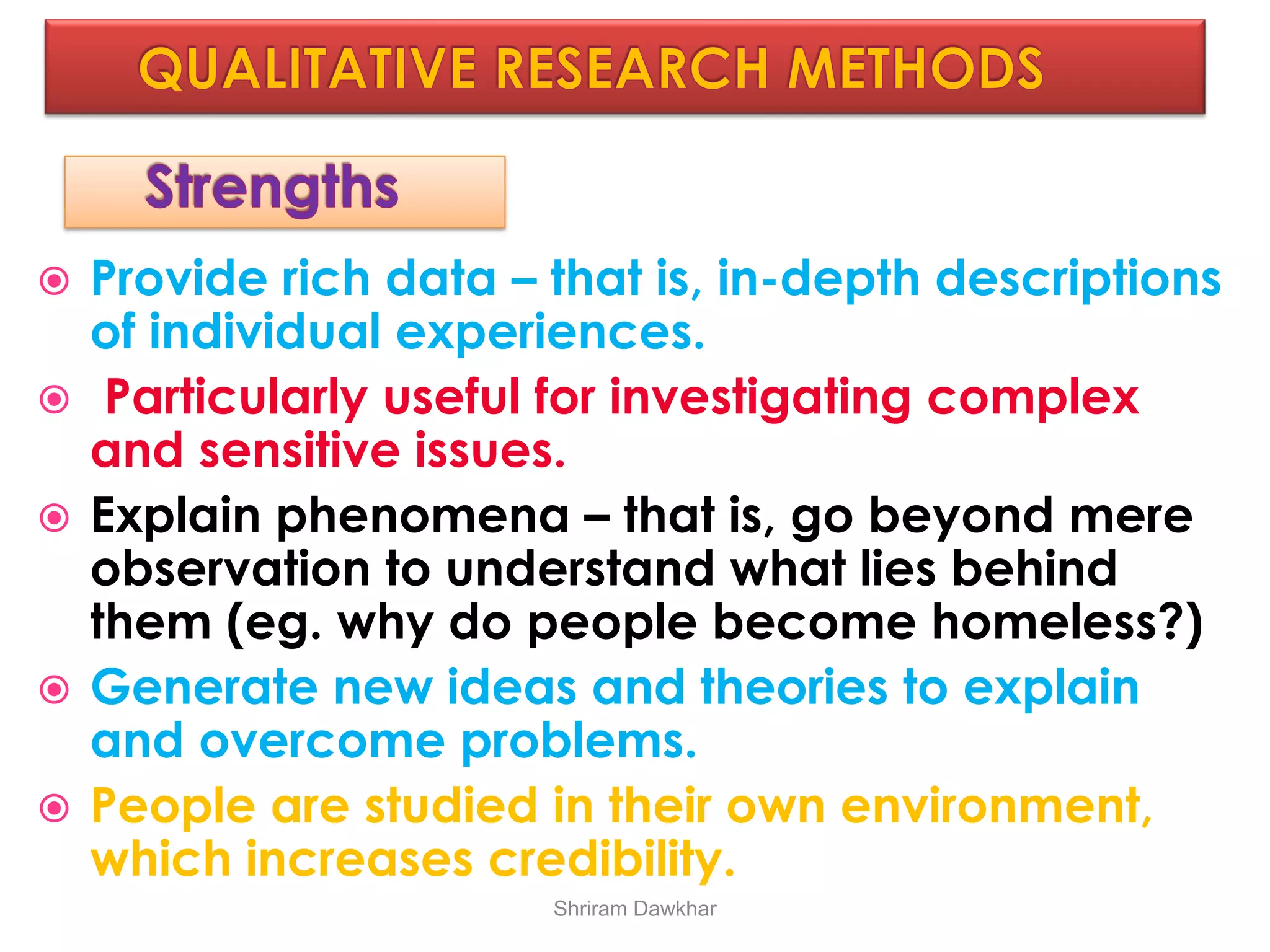  Provide rich data – that is, in-depth descriptions
of individual experiences.
 Particularly useful for investigating complex
and sensitive issues.
 Explain phenomena – that is, go beyond mere
observation to understand what lies behind
them (eg. why do people become homeless?)
 Generate new ideas and theories to explain
and overcome problems.
 People are studied in their own environment,
which increases credibility.
Shriram Dawkhar
 