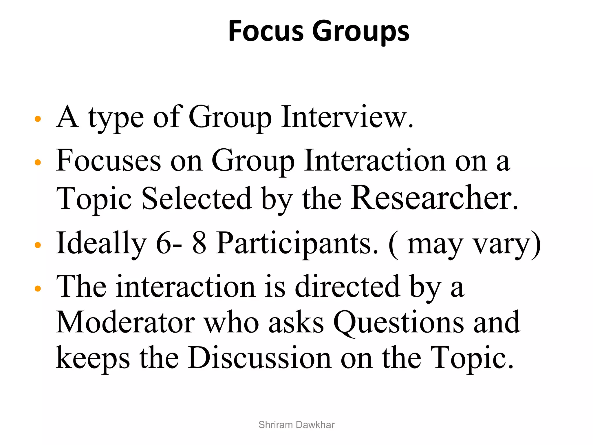 Focus Groups
• A type of Group Interview.
• Focuses on Group Interaction on a
Topic Selected by the Researcher.
• Ideally 6- 8 Participants. ( may vary)
• The interaction is directed by a
Moderator who asks Questions and
keeps the Discussion on the Topic.
Shriram Dawkhar
 