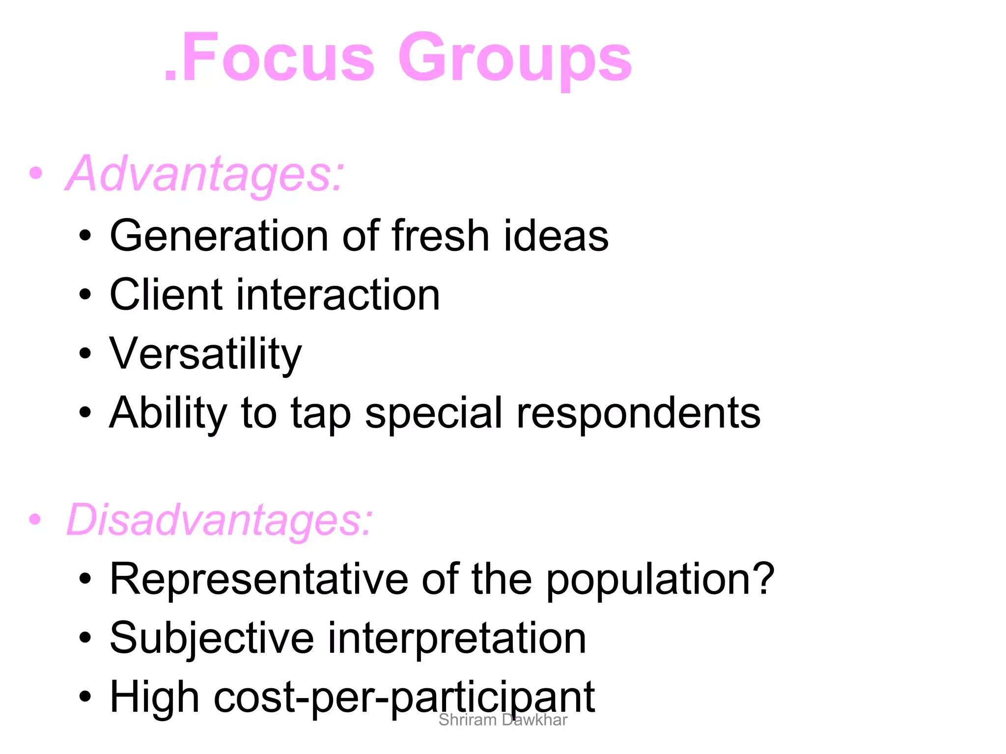 • Advantages:
• Generation of fresh ideas
• Client interaction
• Versatility
• Ability to tap special respondents
• Disadvantages:
• Representative of the population?
• Subjective interpretation
• High cost-per-participant
.Focus Groups
Shriram Dawkhar
 