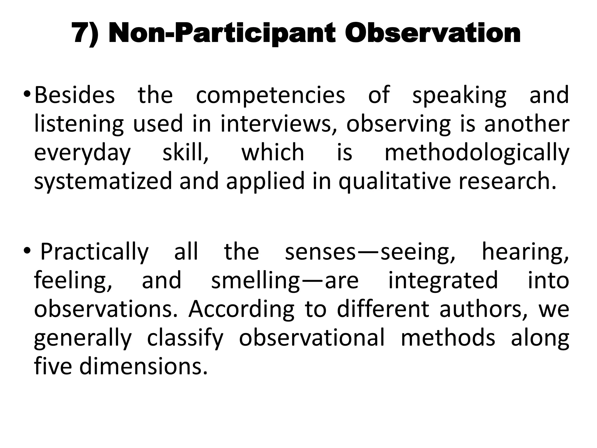 7) Non-Participant Observation
•Besides the competencies of speaking and
listening used in interviews, observing is another
everyday skill, which is methodologically
systematized and applied in qualitative research.
• Practically all the senses—seeing, hearing,
feeling, and smelling—are integrated into
observations. According to different authors, we
generally classify observational methods along
five dimensions.
 