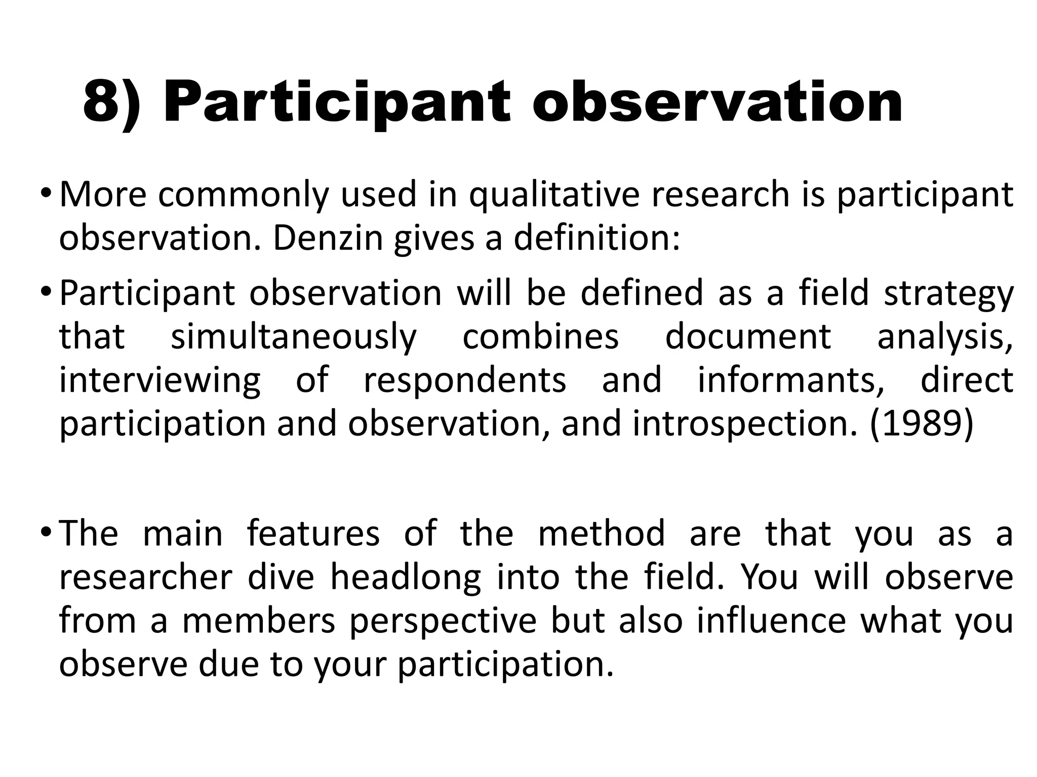 8) Participant observation
•More commonly used in qualitative research is participant
observation. Denzin gives a definition:
•Participant observation will be defined as a field strategy
that simultaneously combines document analysis,
interviewing of respondents and informants, direct
participation and observation, and introspection. (1989)
•The main features of the method are that you as a
researcher dive headlong into the field. You will observe
from a members perspective but also influence what you
observe due to your participation.
 