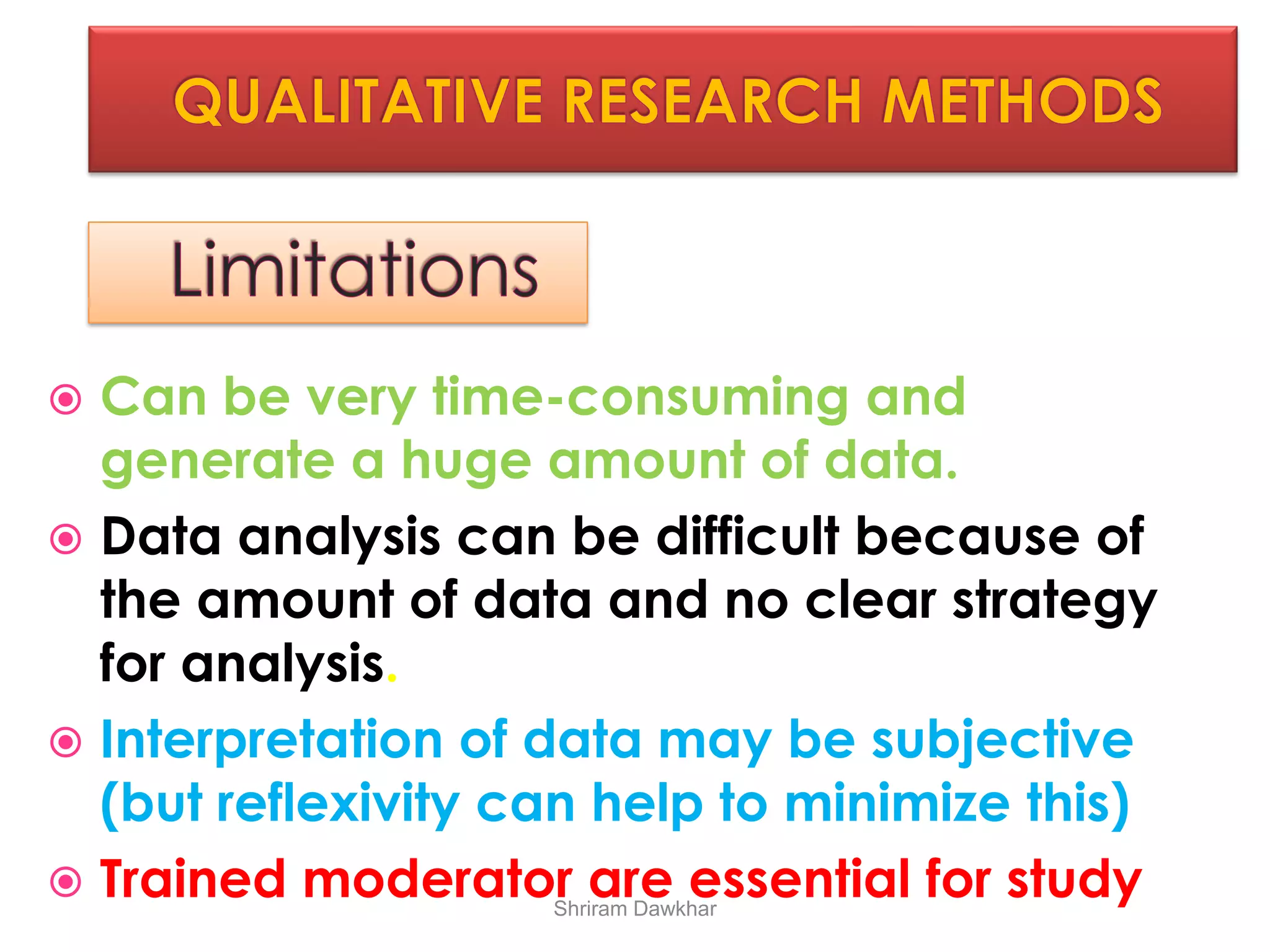  Can be very time-consuming and
generate a huge amount of data.
 Data analysis can be difficult because of
the amount of data and no clear strategy
for analysis.
 Interpretation of data may be subjective
(but reflexivity can help to minimize this)
 Trained moderator are essential for studyShriram Dawkhar
 