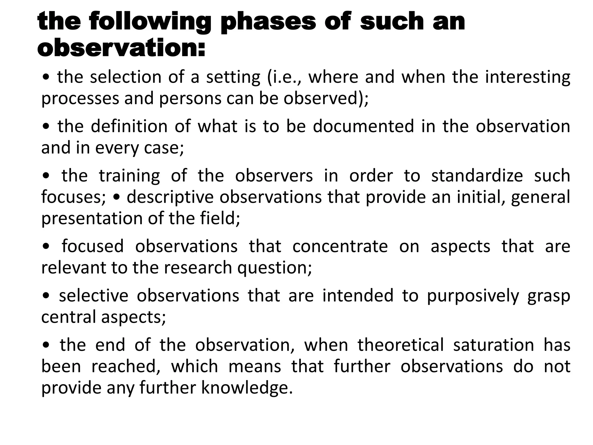the following phases of such an
observation:
• the selection of a setting (i.e., where and when the interesting
processes and persons can be observed);
• the definition of what is to be documented in the observation
and in every case;
• the training of the observers in order to standardize such
focuses; • descriptive observations that provide an initial, general
presentation of the field;
• focused observations that concentrate on aspects that are
relevant to the research question;
• selective observations that are intended to purposively grasp
central aspects;
• the end of the observation, when theoretical saturation has
been reached, which means that further observations do not
provide any further knowledge.
 