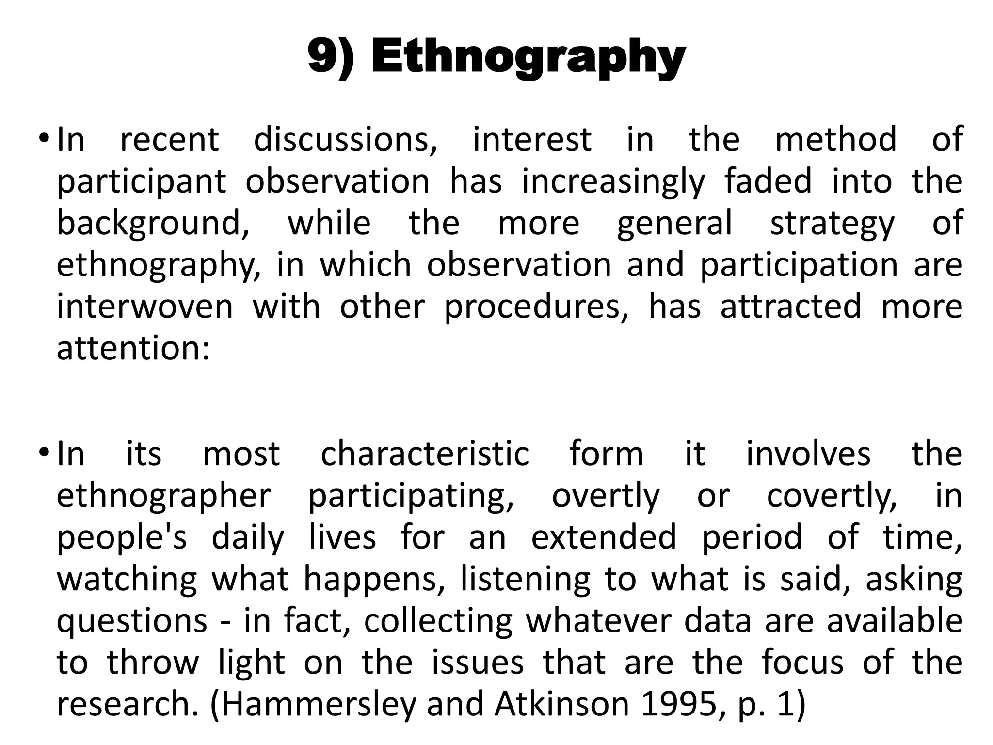 9) Ethnography
•In recent discussions, interest in the method of
participant observation has increasingly faded into the
background, while the more general strategy of
ethnography, in which observation and participation are
interwoven with other procedures, has attracted more
attention:
•In its most characteristic form it involves the
ethnographer participating, overtly or covertly, in
people's daily lives for an extended period of time,
watching what happens, listening to what is said, asking
questions - in fact, collecting whatever data are available
to throw light on the issues that are the focus of the
research. (Hammersley and Atkinson 1995, p. 1)
 