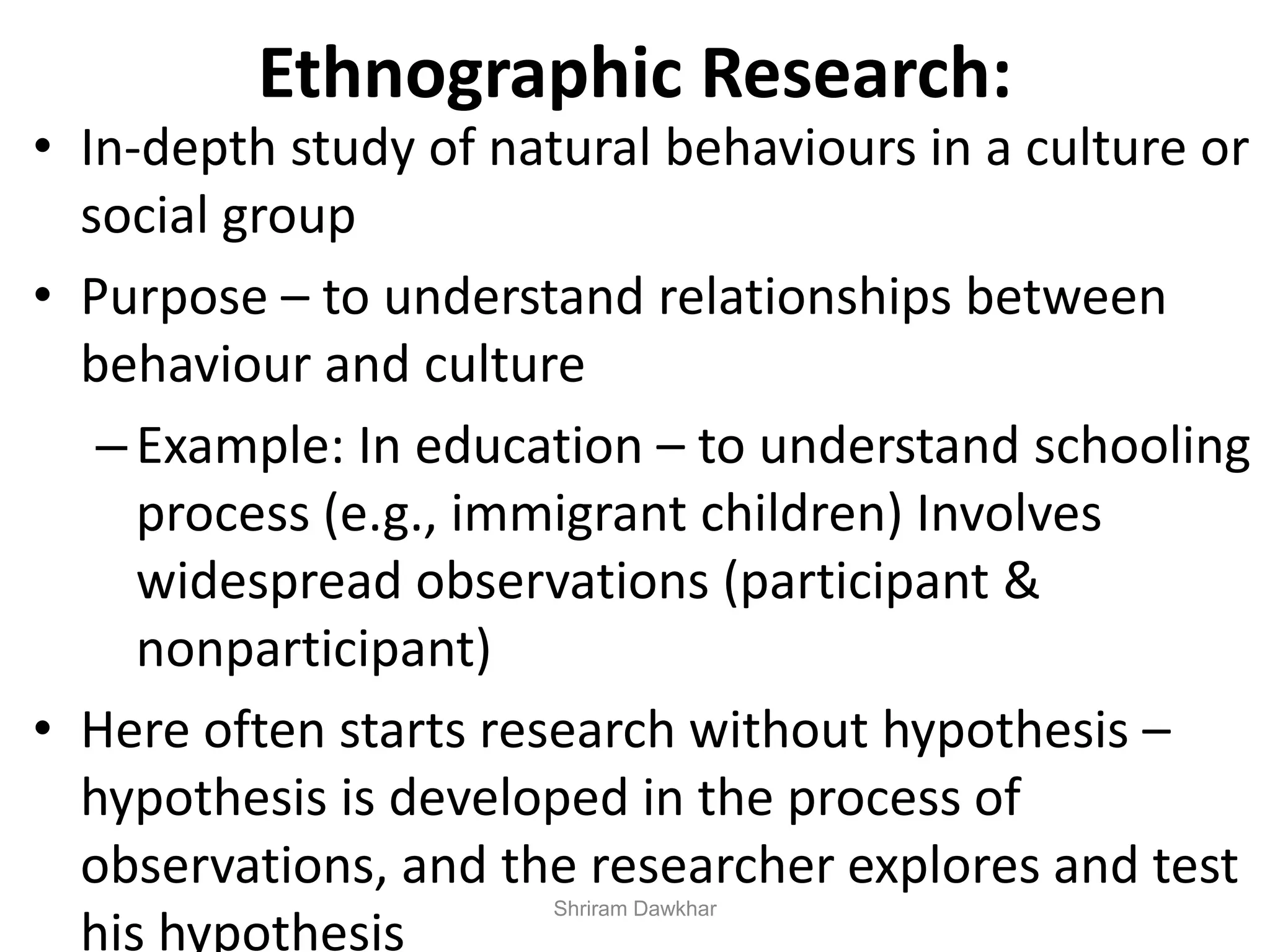 Ethnographic Research:
• In-depth study of natural behaviours in a culture or
social group
• Purpose – to understand relationships between
behaviour and culture
–Example: In education – to understand schooling
process (e.g., immigrant children) Involves
widespread observations (participant &
nonparticipant)
• Here often starts research without hypothesis –
hypothesis is developed in the process of
observations, and the researcher explores and test
his hypothesis
Shriram Dawkhar
 