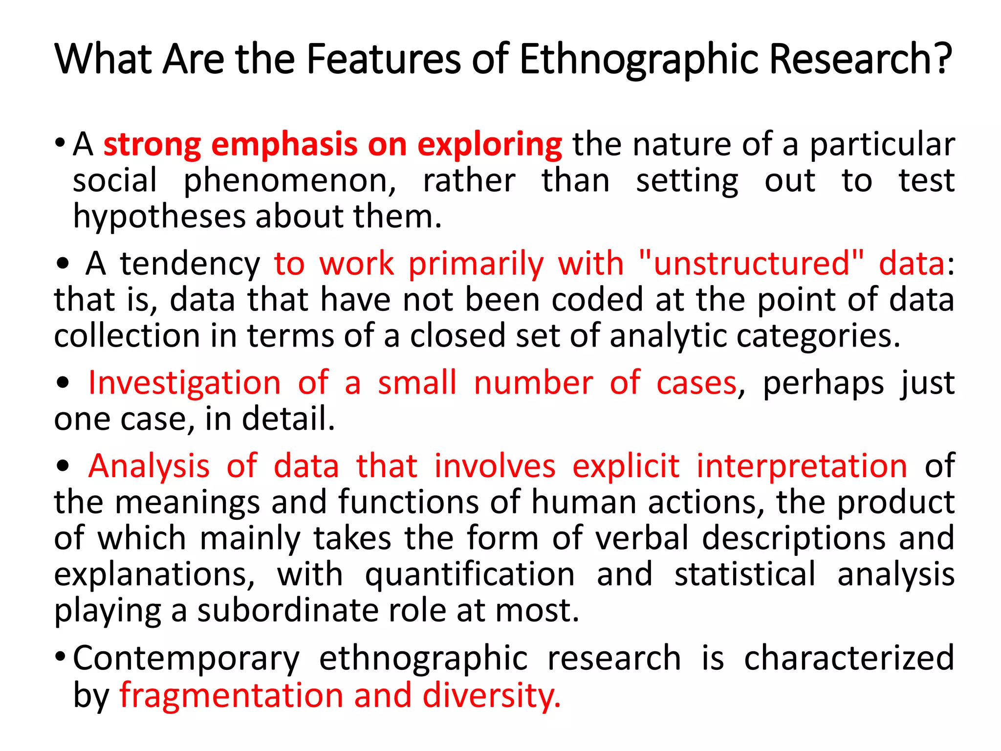 What Are the Features of Ethnographic Research?
• A strong emphasis on exploring the nature of a particular
social phenomenon, rather than setting out to test
hypotheses about them.
• A tendency to work primarily with "unstructured" data:
that is, data that have not been coded at the point of data
collection in terms of a closed set of analytic categories.
• Investigation of a small number of cases, perhaps just
one case, in detail.
• Analysis of data that involves explicit interpretation of
the meanings and functions of human actions, the product
of which mainly takes the form of verbal descriptions and
explanations, with quantification and statistical analysis
playing a subordinate role at most.
•Contemporary ethnographic research is characterized
by fragmentation and diversity.
 