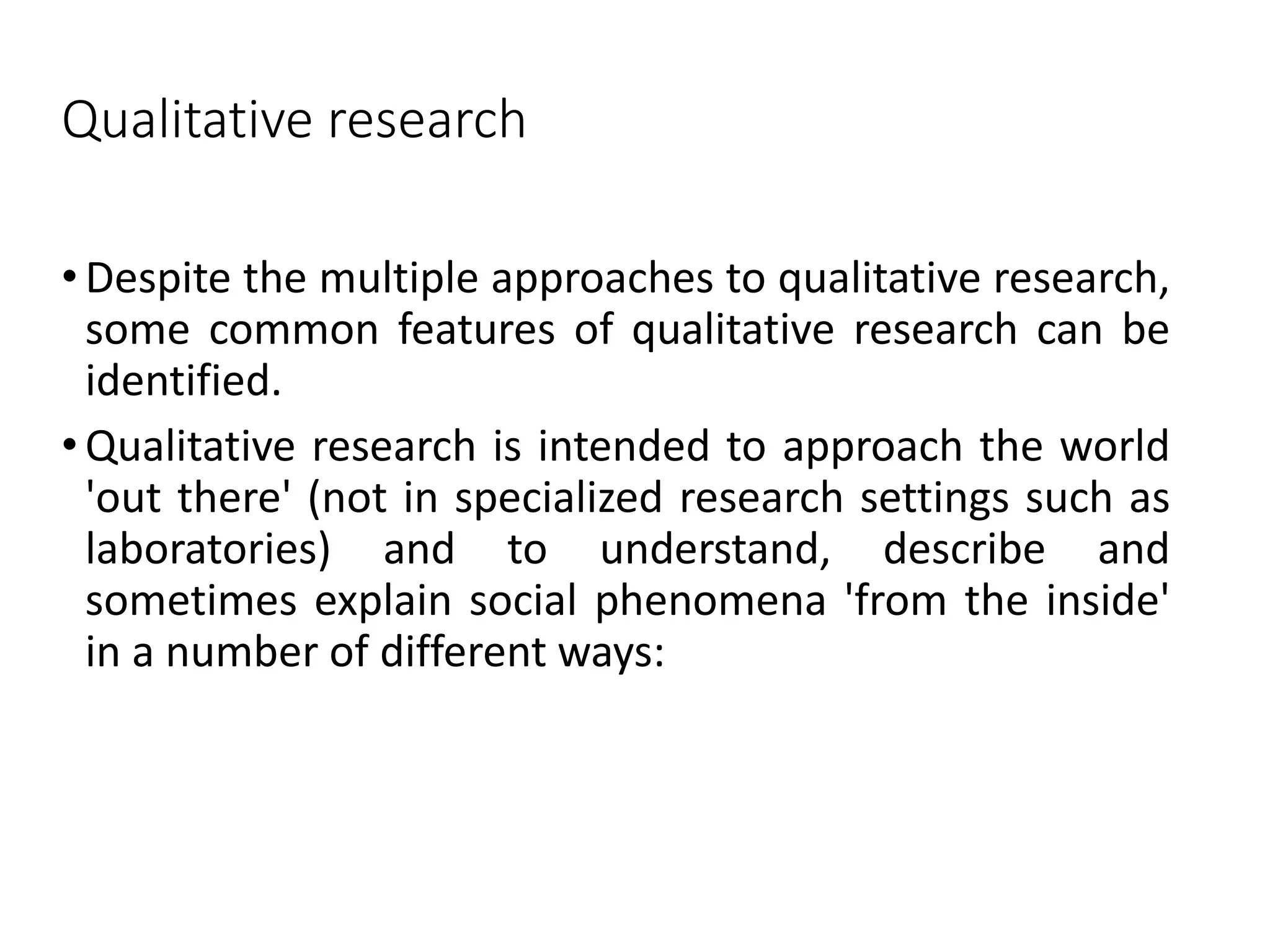 Qualitative research
• Despite the multiple approaches to qualitative research,
some common features of qualitative research can be
identified.
• Qualitative research is intended to approach the world
'out there' (not in specialized research settings such as
laboratories) and to understand, describe and
sometimes explain social phenomena 'from the inside'
in a number of different ways:
 
