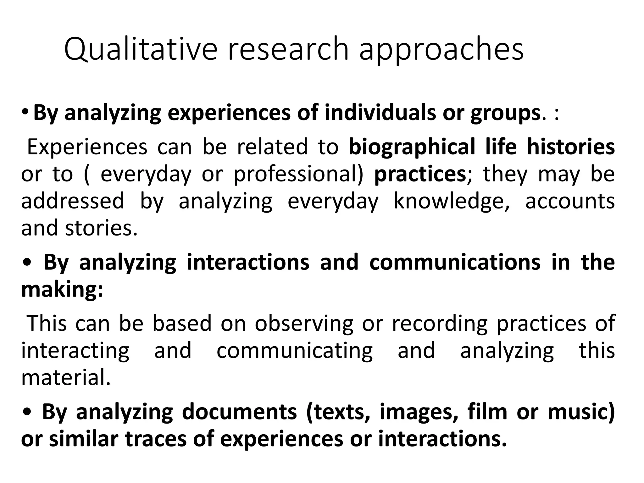 Qualitative research approaches
•By analyzing experiences of individuals or groups. :
Experiences can be related to biographical life histories
or to ( everyday or professional) practices; they may be
addressed by analyzing everyday knowledge, accounts
and stories.
• By analyzing interactions and communications in the
making:
This can be based on observing or recording practices of
interacting and communicating and analyzing this
material.
• By analyzing documents (texts, images, film or music)
or similar traces of experiences or interactions.
 