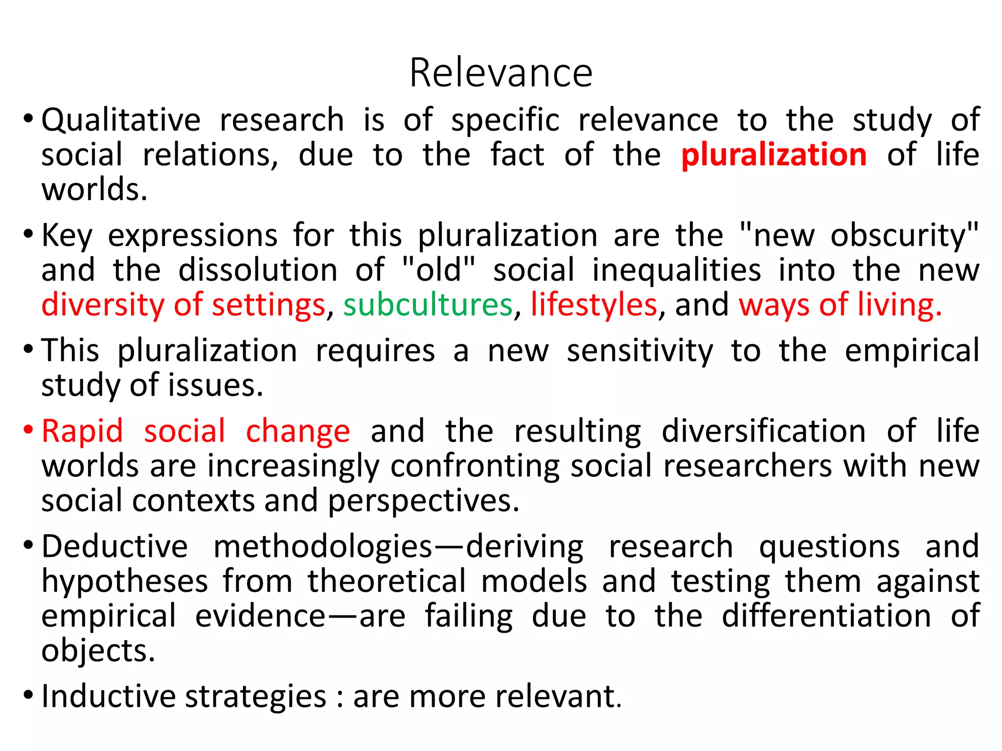 Relevance
• Qualitative research is of specific relevance to the study of
social relations, due to the fact of the pluralization of life
worlds.
• Key expressions for this pluralization are the "new obscurity"
and the dissolution of "old" social inequalities into the new
diversity of settings, subcultures, lifestyles, and ways of living.
• This pluralization requires a new sensitivity to the empirical
study of issues.
• Rapid social change and the resulting diversification of life
worlds are increasingly confronting social researchers with new
social contexts and perspectives.
• Deductive methodologies—deriving research questions and
hypotheses from theoretical models and testing them against
empirical evidence—are failing due to the differentiation of
objects.
• Inductive strategies : are more relevant.
 