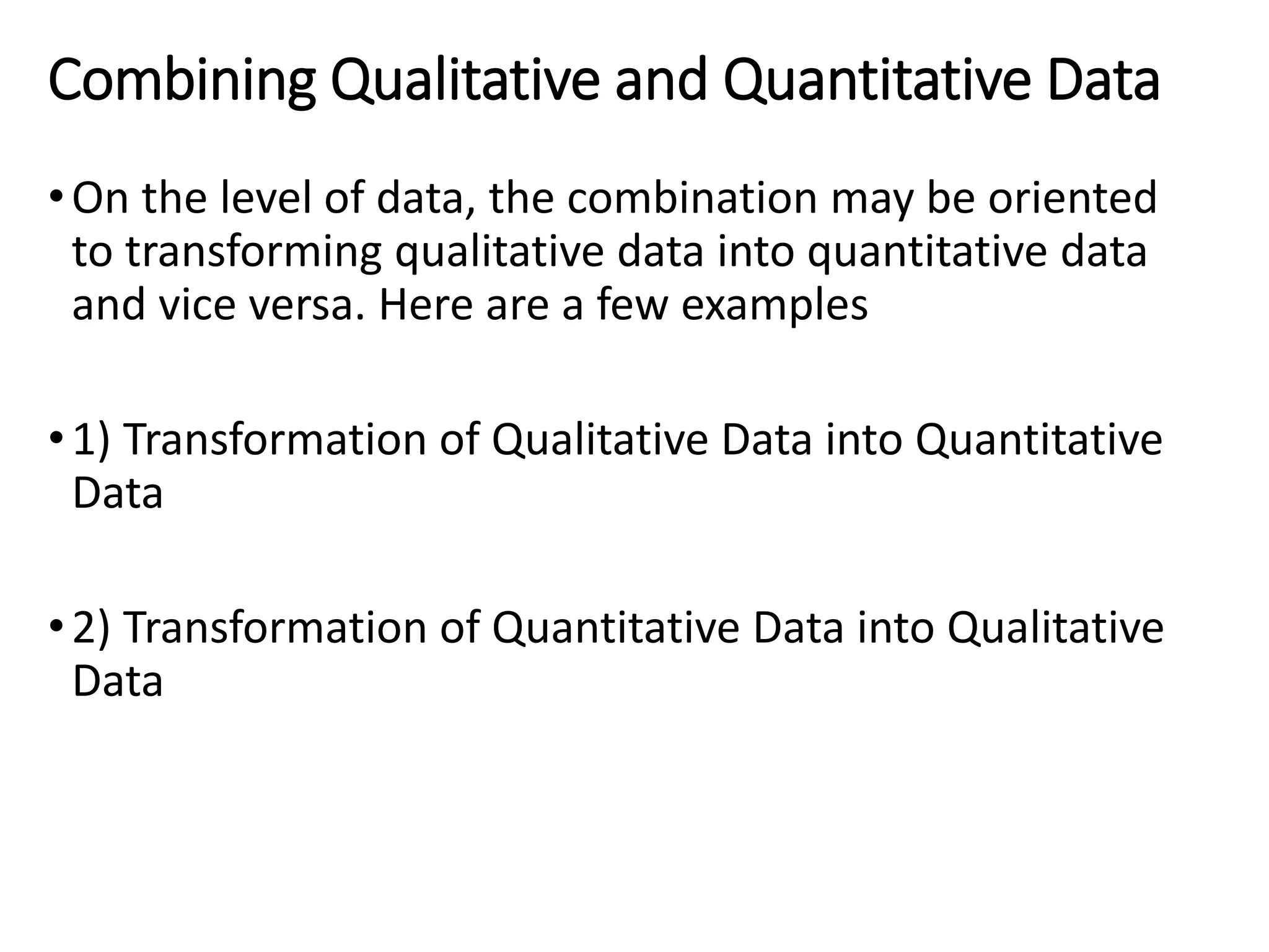 Combining Qualitative and Quantitative Data
•On the level of data, the combination may be oriented
to transforming qualitative data into quantitative data
and vice versa. Here are a few examples
•1) Transformation of Qualitative Data into Quantitative
Data
•2) Transformation of Quantitative Data into Qualitative
Data
 