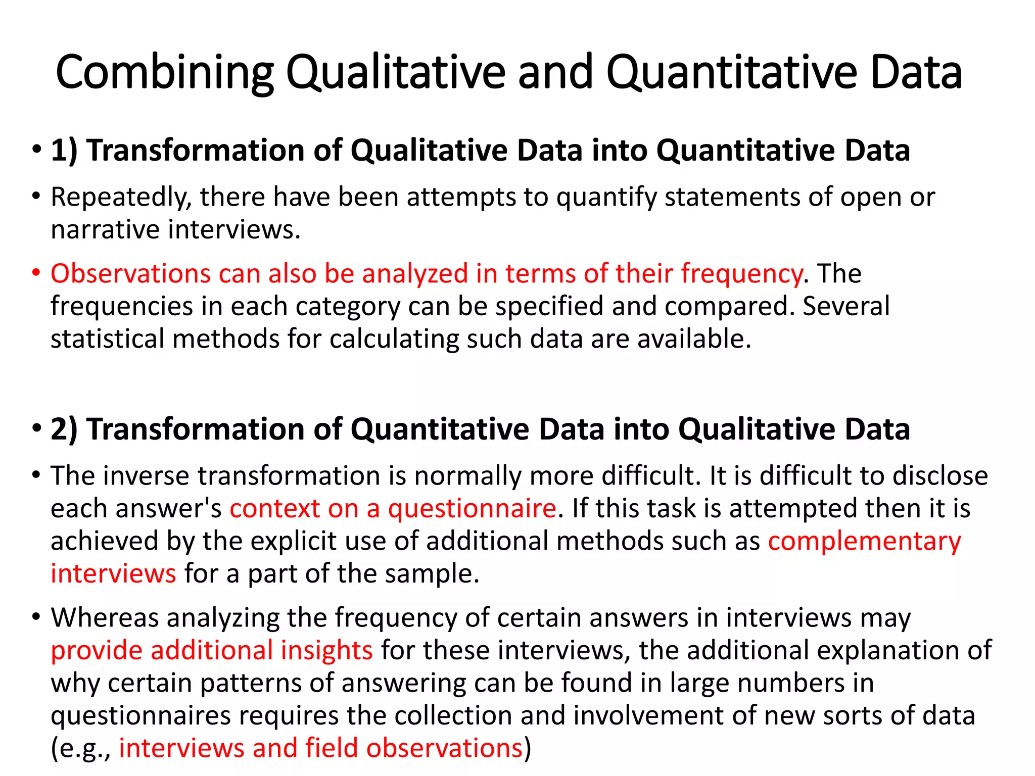 Combining Qualitative and Quantitative Data
• 1) Transformation of Qualitative Data into Quantitative Data
• Repeatedly, there have been attempts to quantify statements of open or
narrative interviews.
• Observations can also be analyzed in terms of their frequency. The
frequencies in each category can be specified and compared. Several
statistical methods for calculating such data are available.
• 2) Transformation of Quantitative Data into Qualitative Data
• The inverse transformation is normally more difficult. It is difficult to disclose
each answer's context on a questionnaire. If this task is attempted then it is
achieved by the explicit use of additional methods such as complementary
interviews for a part of the sample.
• Whereas analyzing the frequency of certain answers in interviews may
provide additional insights for these interviews, the additional explanation of
why certain patterns of answering can be found in large numbers in
questionnaires requires the collection and involvement of new sorts of data
(e.g., interviews and field observations)
 
