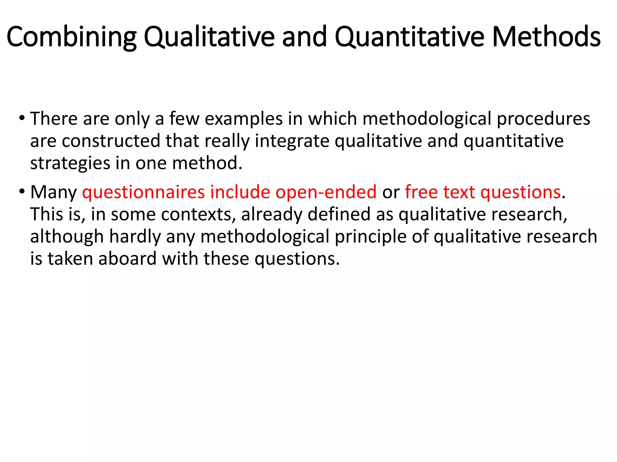 Combining Qualitative and Quantitative Methods
• There are only a few examples in which methodological procedures
are constructed that really integrate qualitative and quantitative
strategies in one method.
• Many questionnaires include open-ended or free text questions.
This is, in some contexts, already defined as qualitative research,
although hardly any methodological principle of qualitative research
is taken aboard with these questions.
 