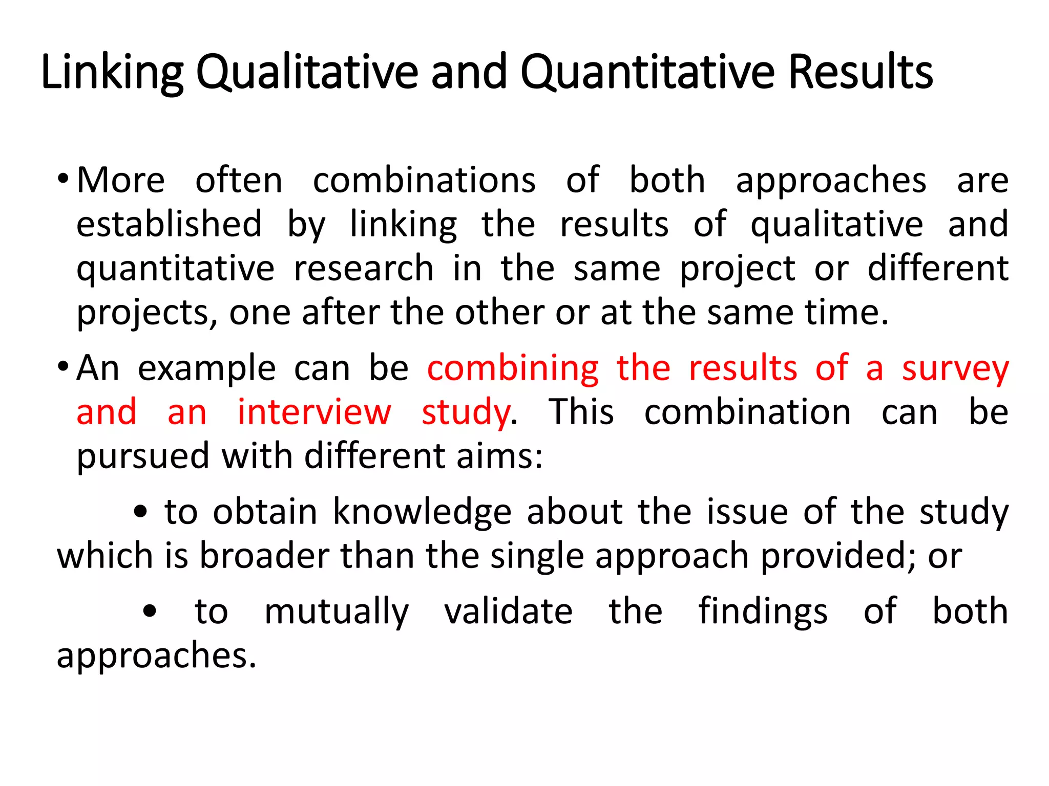Linking Qualitative and Quantitative Results
•More often combinations of both approaches are
established by linking the results of qualitative and
quantitative research in the same project or different
projects, one after the other or at the same time.
•An example can be combining the results of a survey
and an interview study. This combination can be
pursued with different aims:
• to obtain knowledge about the issue of the study
which is broader than the single approach provided; or
• to mutually validate the findings of both
approaches.
 
