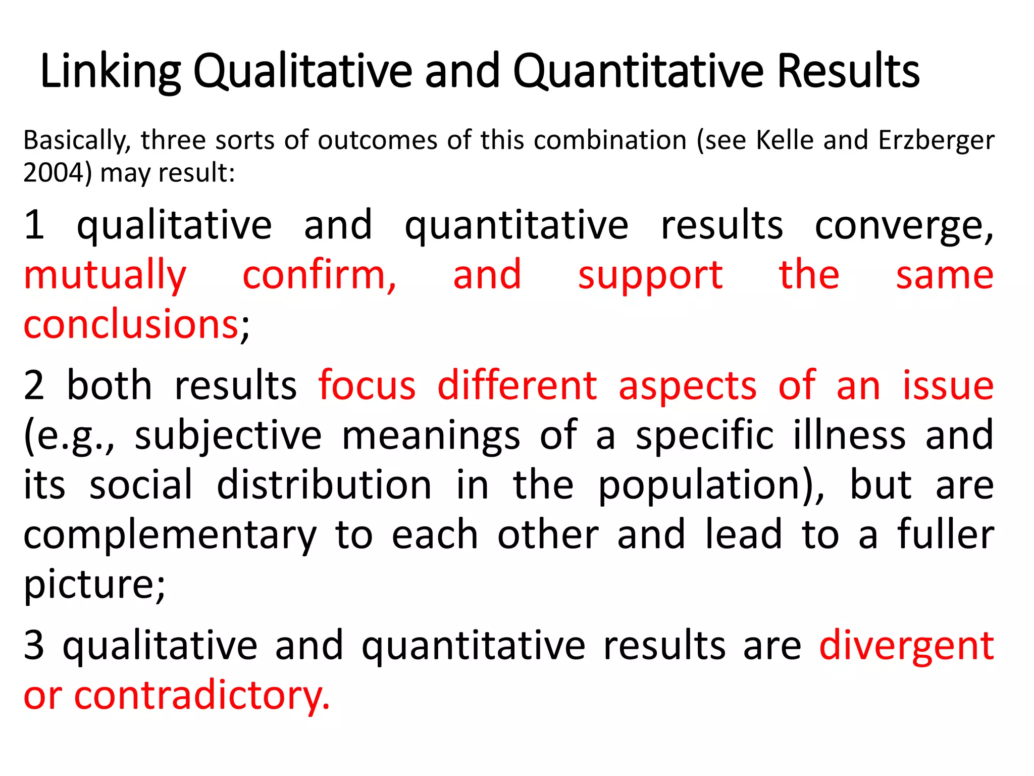 Linking Qualitative and Quantitative Results
Basically, three sorts of outcomes of this combination (see Kelle and Erzberger
2004) may result:
1 qualitative and quantitative results converge,
mutually confirm, and support the same
conclusions;
2 both results focus different aspects of an issue
(e.g., subjective meanings of a specific illness and
its social distribution in the population), but are
complementary to each other and lead to a fuller
picture;
3 qualitative and quantitative results are divergent
or contradictory.
 