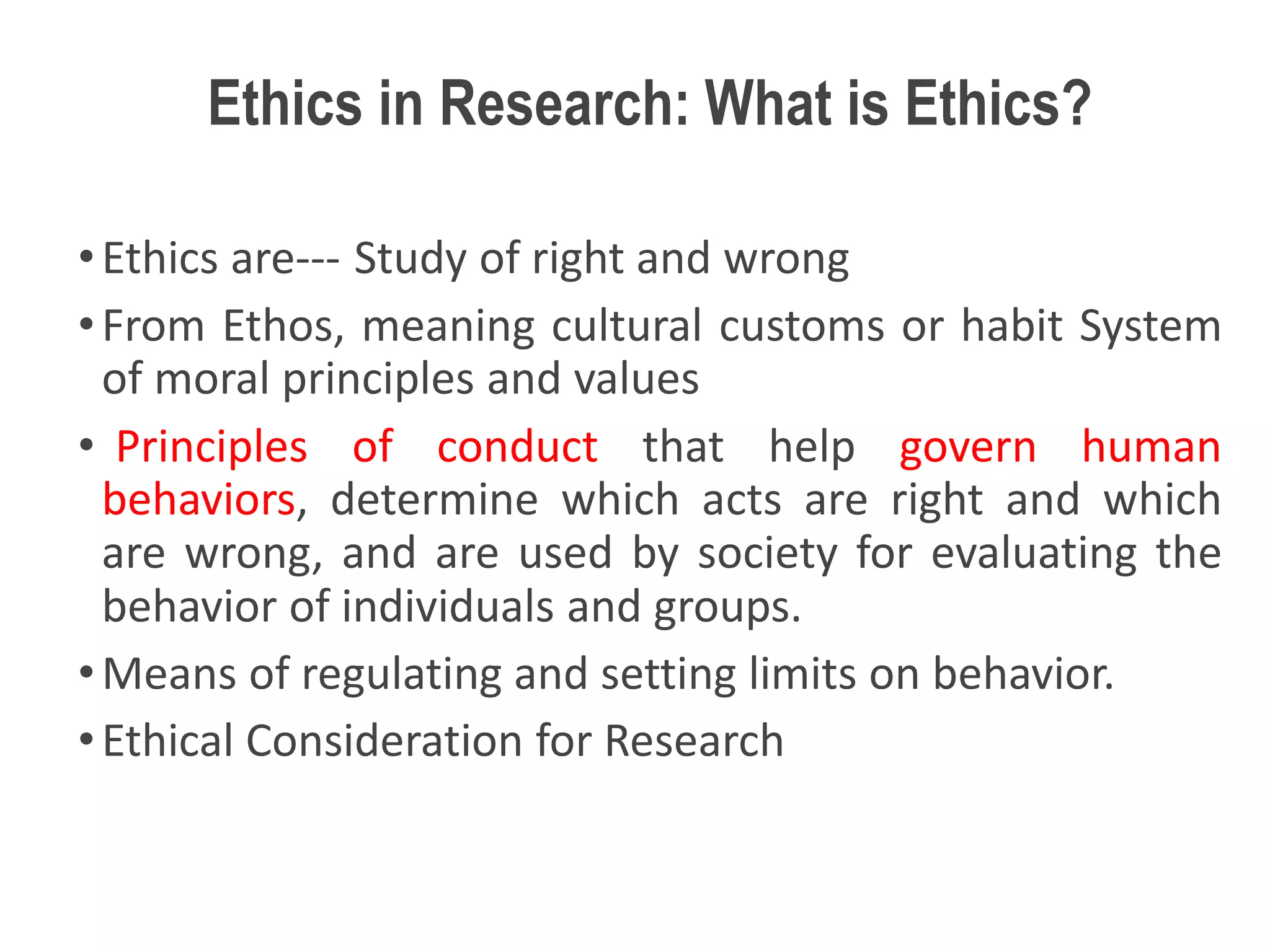 Ethics in Research: What is Ethics?
•Ethics are--- Study of right and wrong
•From Ethos, meaning cultural customs or habit System
of moral principles and values
• Principles of conduct that help govern human
behaviors, determine which acts are right and which
are wrong, and are used by society for evaluating the
behavior of individuals and groups.
•Means of regulating and setting limits on behavior.
•Ethical Consideration for Research
 