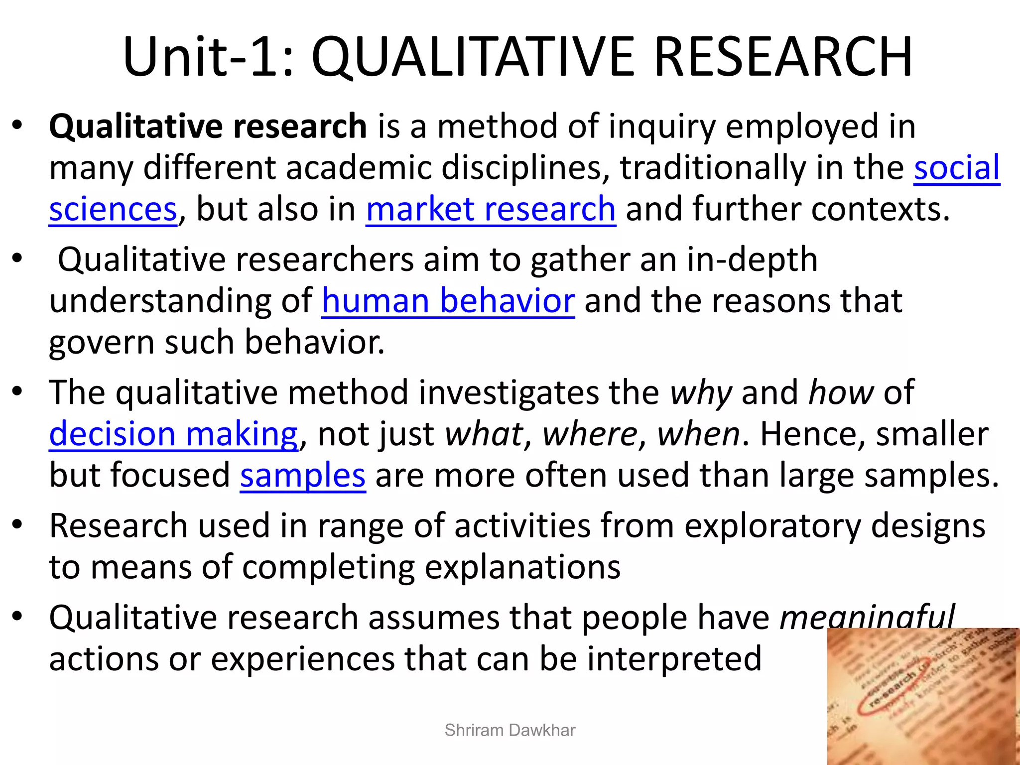 Unit-1: QUALITATIVE RESEARCH
• Qualitative research is a method of inquiry employed in
many different academic disciplines, traditionally in the social
sciences, but also in market research and further contexts.
• Qualitative researchers aim to gather an in-depth
understanding of human behavior and the reasons that
govern such behavior.
• The qualitative method investigates the why and how of
decision making, not just what, where, when. Hence, smaller
but focused samples are more often used than large samples.
• Research used in range of activities from exploratory designs
to means of completing explanations
• Qualitative research assumes that people have meaningful
actions or experiences that can be interpreted
Shriram Dawkhar
 