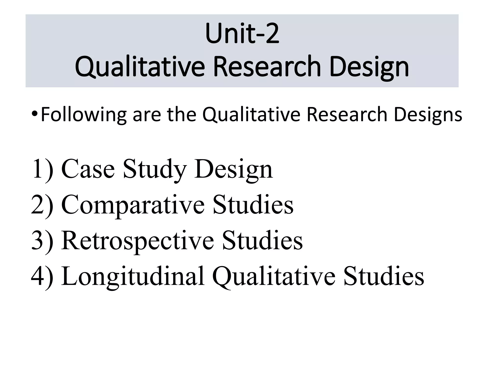 Unit-2
Qualitative Research Design
•Following are the Qualitative Research Designs
1) Case Study Design
2) Comparative Studies
3) Retrospective Studies
4) Longitudinal Qualitative Studies
 