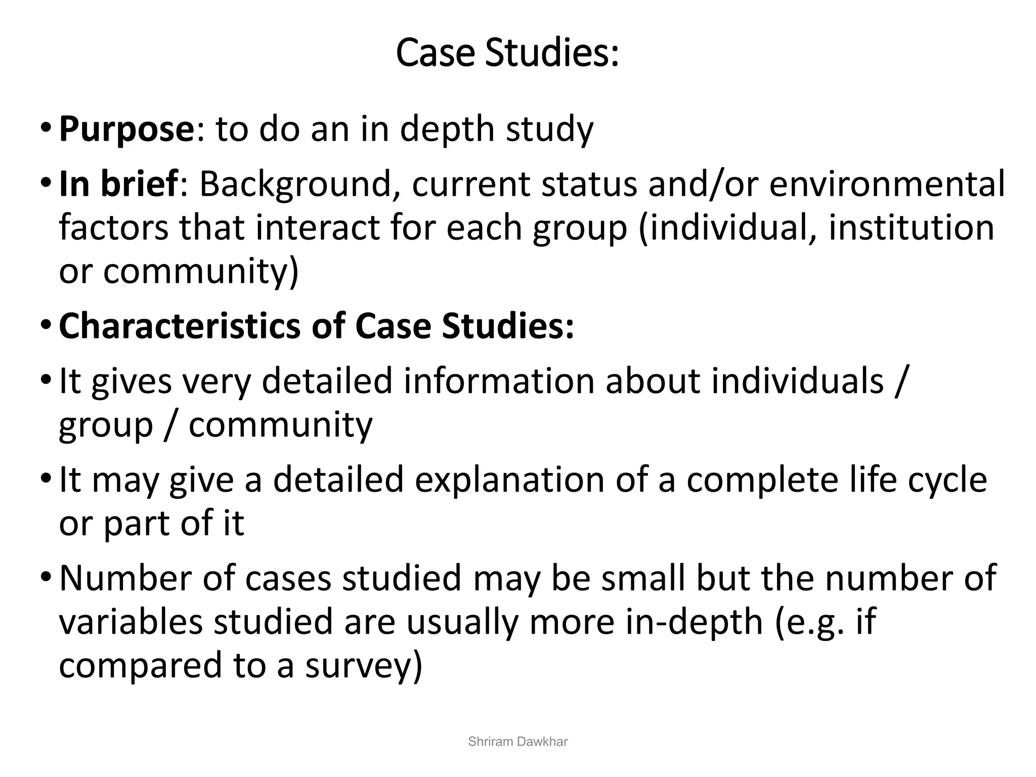 Case Studies:
•Purpose: to do an in depth study
•In brief: Background, current status and/or environmental
factors that interact for each group (individual, institution
or community)
•Characteristics of Case Studies:
•It gives very detailed information about individuals /
group / community
•It may give a detailed explanation of a complete life cycle
or part of it
•Number of cases studied may be small but the number of
variables studied are usually more in-depth (e.g. if
compared to a survey)
Shriram Dawkhar
 