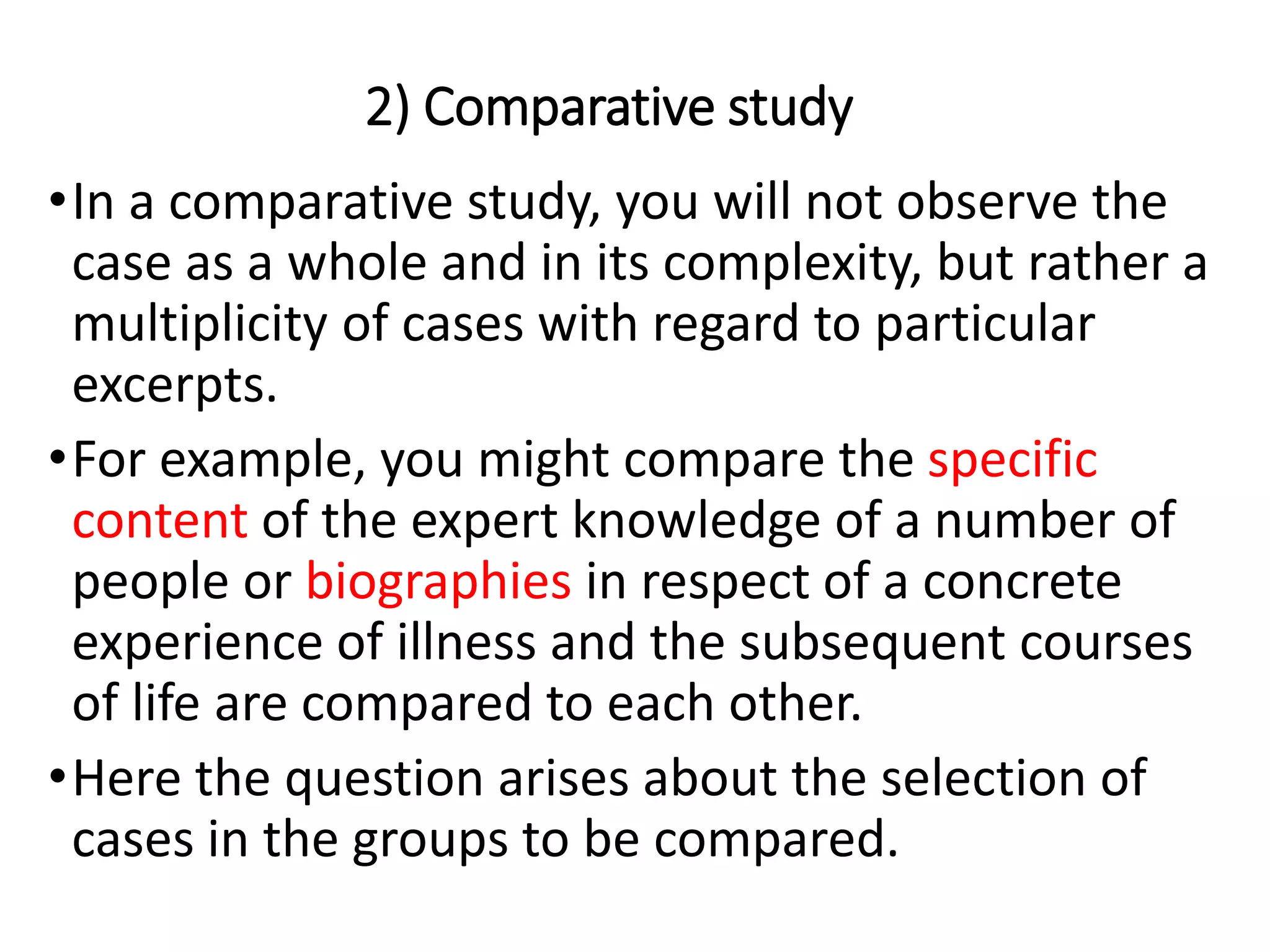 2) Comparative study
•In a comparative study, you will not observe the
case as a whole and in its complexity, but rather a
multiplicity of cases with regard to particular
excerpts.
•For example, you might compare the specific
content of the expert knowledge of a number of
people or biographies in respect of a concrete
experience of illness and the subsequent courses
of life are compared to each other.
•Here the question arises about the selection of
cases in the groups to be compared.
 